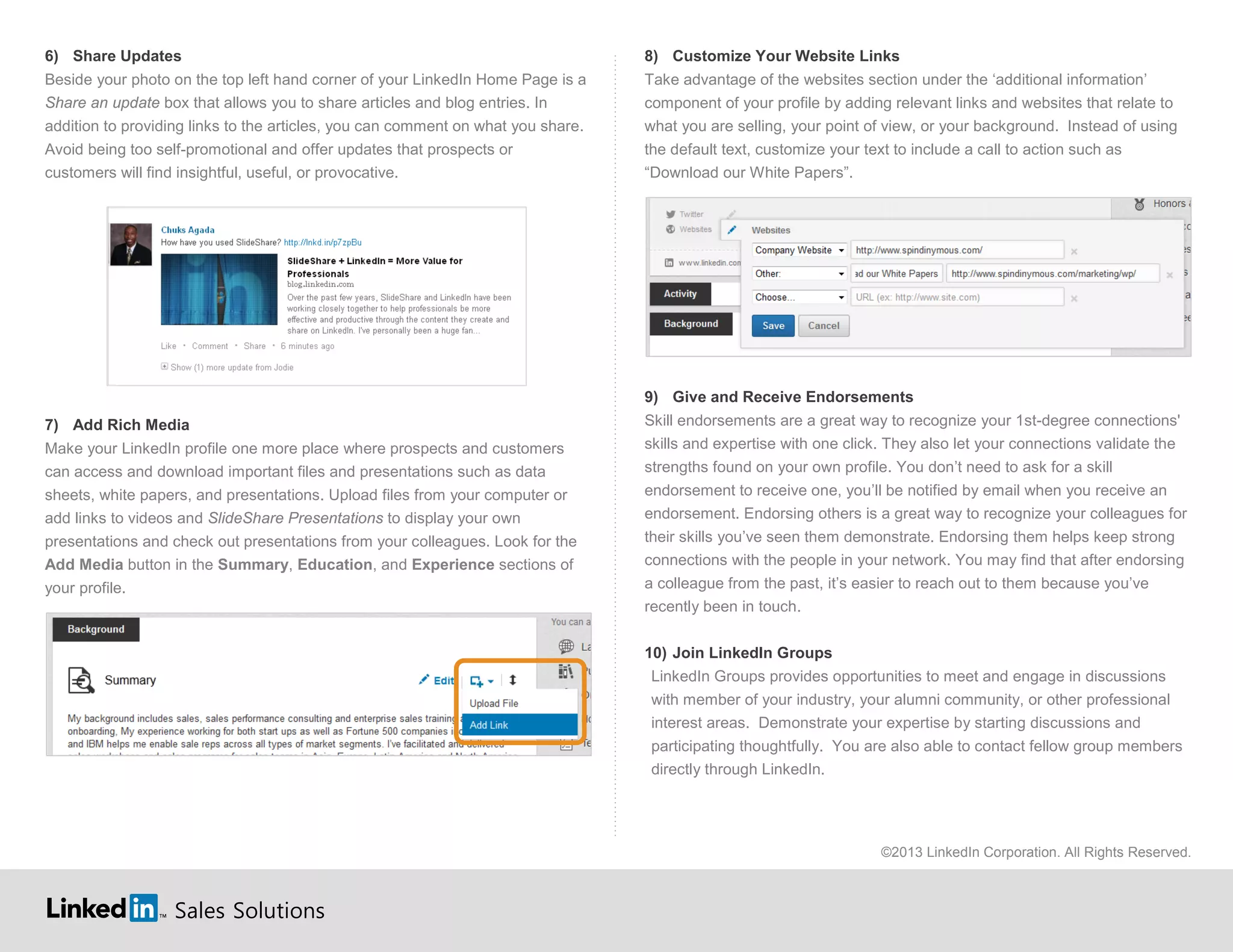 Sales Solutions
6) Share Updates
Beside your photo on the top left hand corner of your LinkedIn Home Page is a
Share an update box that allows you to share articles and blog entries. In
addition to providing links to the articles, you can comment on what you share.
Avoid being too self-promotional and offer updates that prospects or
customers will find insightful, useful, or provocative.
7) Add Rich Media
Make your LinkedIn profile one more place where prospects and customers
can access and download important files and presentations such as data
sheets, white papers, and presentations. Upload files from your computer or
add links to videos and SlideShare Presentations to display your own
presentations and check out presentations from your colleagues. Look for the
Add Media button in the Summary, Education, and Experience sections of
your profile.
8) Customize Your Website Links
Take advantage of the websites section under the ‘additional information’
component of your profile by adding relevant links and websites that relate to
what you are selling, your point of view, or your background. Instead of using
the default text, customize your text to include a call to action such as
“Download our White Papers”.
9) Give and Receive Endorsements
Skill endorsements are a great way to recognize your 1st-degree connections'
skills and expertise with one click. They also let your connections validate the
strengths found on your own profile. You don’t need to ask for a skill
endorsement to receive one, you’ll be notified by email when you receive an
endorsement. Endorsing others is a great way to recognize your colleagues for
their skills you’ve seen them demonstrate. Endorsing them helps keep strong
connections with the people in your network. You may find that after endorsing
a colleague from the past, it’s easier to reach out to them because you’ve
recently been in touch.
10) Join LinkedIn Groups
LinkedIn Groups provides opportunities to meet and engage in discussions
with member of your industry, your alumni community, or other professional
interest areas. Demonstrate your expertise by starting discussions and
participating thoughtfully. You are also able to contact fellow group members
directly through LinkedIn.
©2013 LinkedIn Corporation. All Rights Reserved.
 