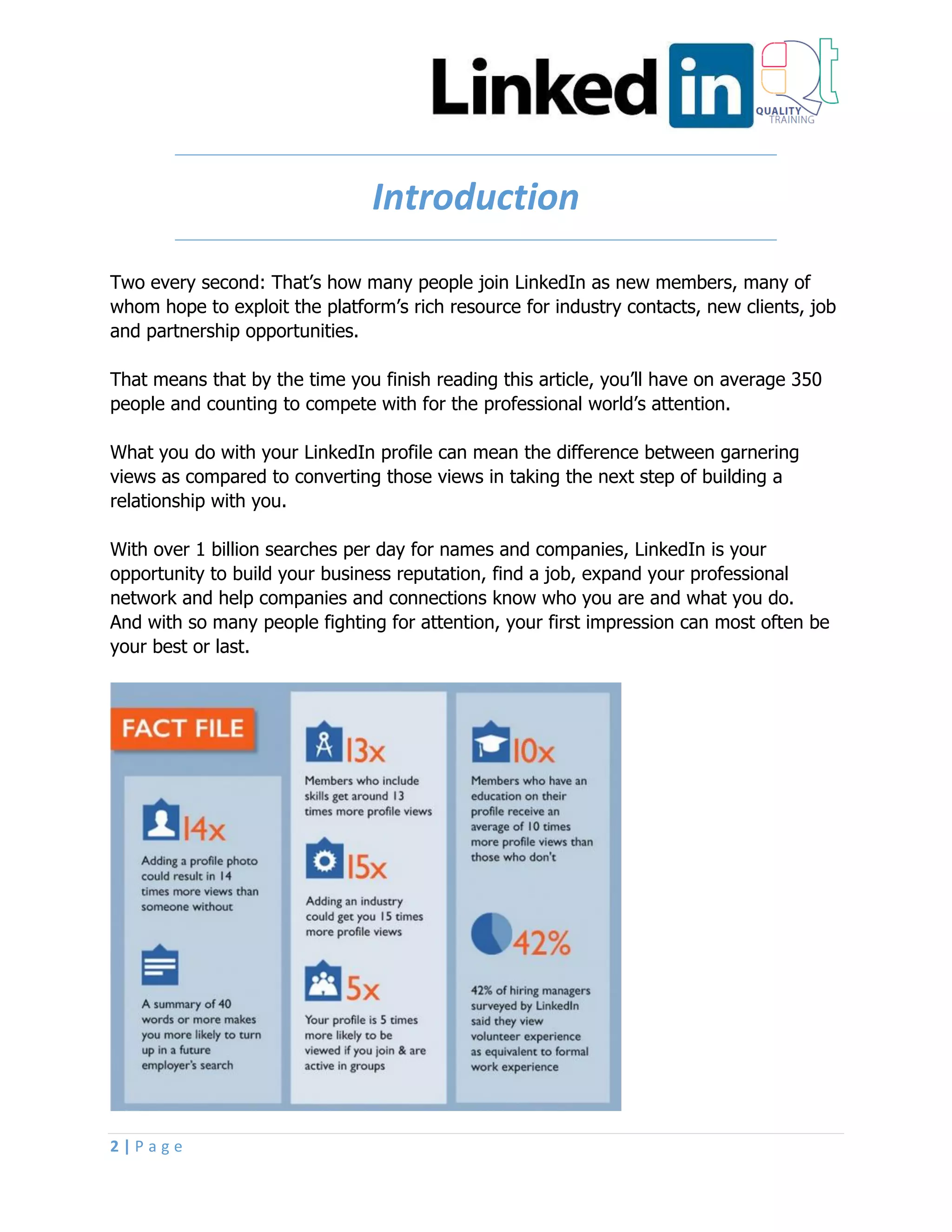 2 | P a g e
Introduction
Two every second: That’s how many people join LinkedIn as new members, many of
whom hope to exploit the platform’s rich resource for industry contacts, new clients, job
and partnership opportunities.
That means that by the time you finish reading this article, you’ll have on average 350
people and counting to compete with for the professional world’s attention.
What you do with your LinkedIn profile can mean the difference between garnering
views as compared to converting those views in taking the next step of building a
relationship with you.
With over 1 billion searches per day for names and companies, LinkedIn is your
opportunity to build your business reputation, find a job, expand your professional
network and help companies and connections know who you are and what you do.
And with so many people fighting for attention, your first impression can most often be
your best or last.
 