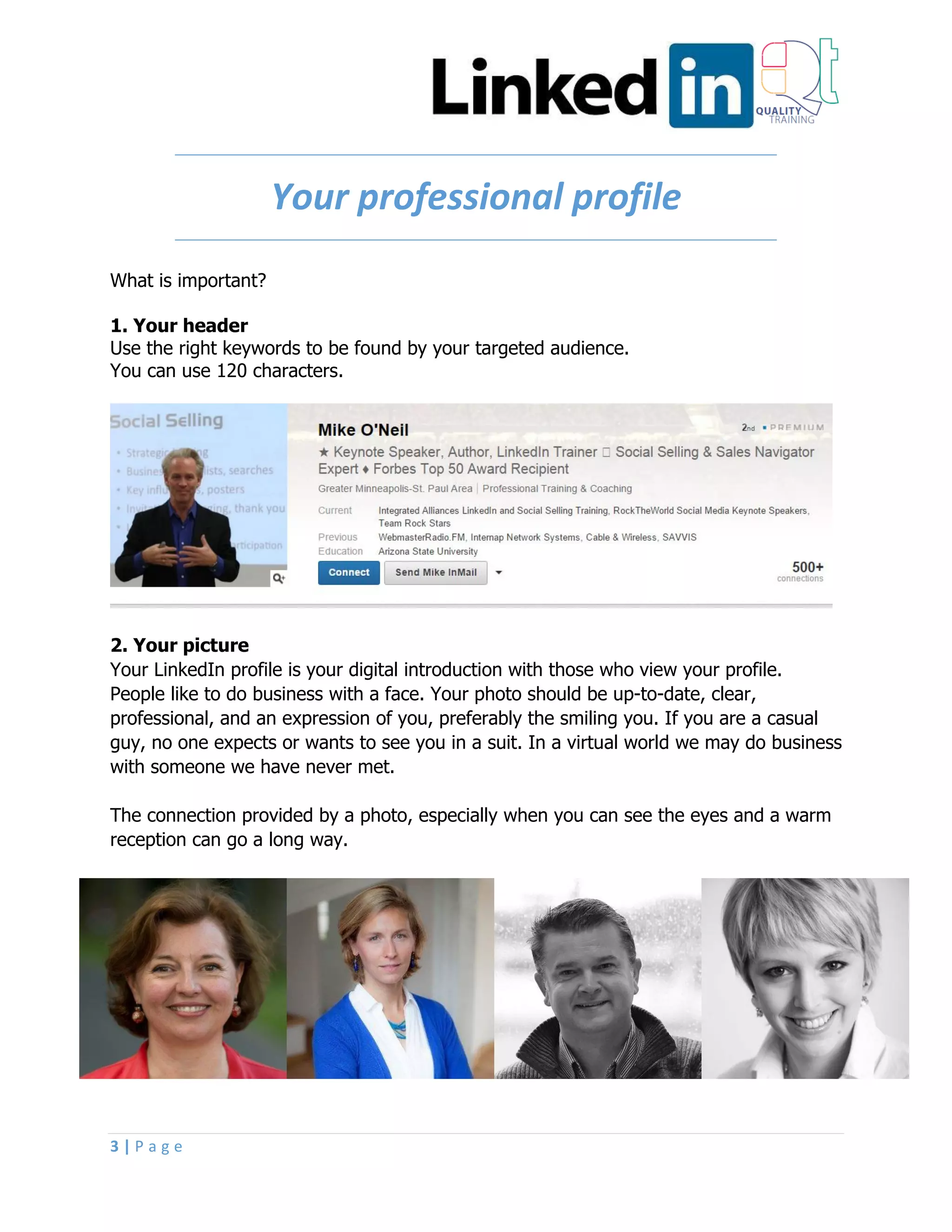 3 | P a g e
Your professional profile
What is important?
1. Your header
Use the right keywords to be found by your targeted audience.
You can use 120 characters.
2. Your picture
Your LinkedIn profile is your digital introduction with those who view your profile.
People like to do business with a face. Your photo should be up-to-date, clear,
professional, and an expression of you, preferably the smiling you. If you are a casual
guy, no one expects or wants to see you in a suit. In a virtual world we may do business
with someone we have never met.
The connection provided by a photo, especially when you can see the eyes and a warm
reception can go a long way.
 