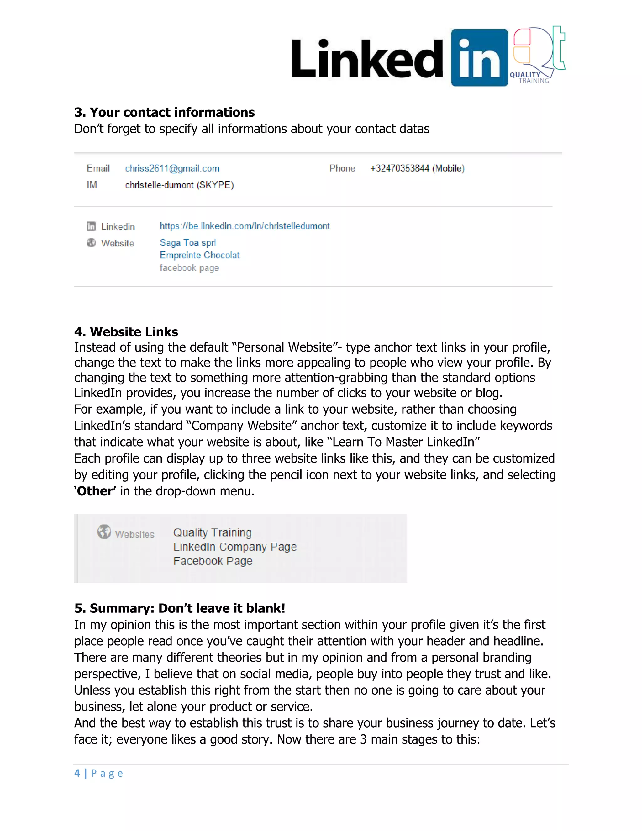 4 | P a g e
3. Your contact informations
Don’t forget to specify all informations about your contact datas
4. Website Links
Instead of using the default “Personal Website”- type anchor text links in your profile,
change the text to make the links more appealing to people who view your profile. By
changing the text to something more attention-grabbing than the standard options
LinkedIn provides, you increase the number of clicks to your website or blog.
For example, if you want to include a link to your website, rather than choosing
LinkedIn’s standard “Company Website” anchor text, customize it to include keywords
that indicate what your website is about, like “Learn To Master LinkedIn”
Each profile can display up to three website links like this, and they can be customized
by editing your profile, clicking the pencil icon next to your website links, and selecting
‘Other’ in the drop-down menu.
5. Summary: Don’t leave it blank!
In my opinion this is the most important section within your profile given it’s the first
place people read once you’ve caught their attention with your header and headline.
There are many different theories but in my opinion and from a personal branding
perspective, I believe that on social media, people buy into people they trust and like.
Unless you establish this right from the start then no one is going to care about your
business, let alone your product or service.
And the best way to establish this trust is to share your business journey to date. Let’s
face it; everyone likes a good story. Now there are 3 main stages to this:
 