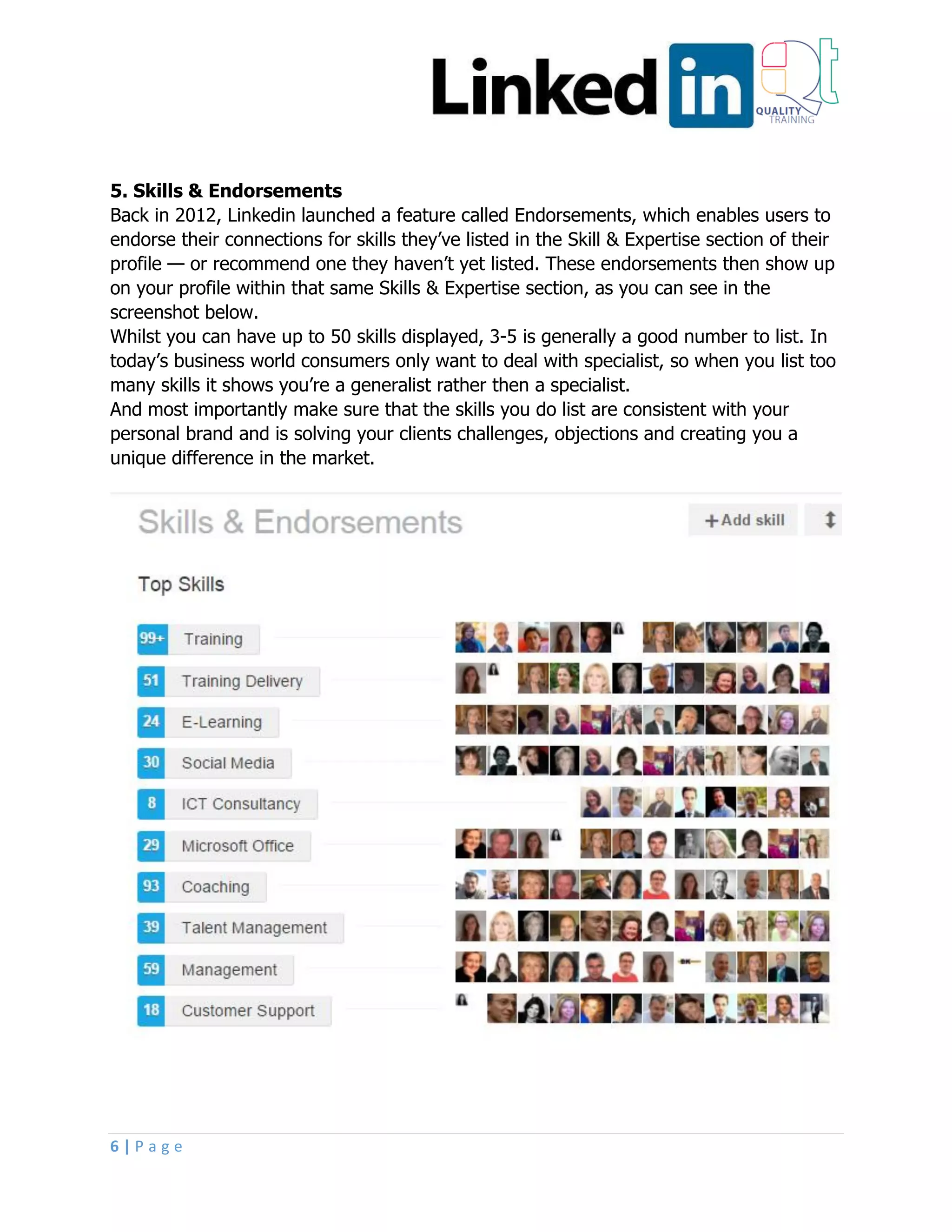 6 | P a g e
5. Skills & Endorsements
Back in 2012, Linkedin launched a feature called Endorsements, which enables users to
endorse their connections for skills they’ve listed in the Skill & Expertise section of their
profile — or recommend one they haven’t yet listed. These endorsements then show up
on your profile within that same Skills & Expertise section, as you can see in the
screenshot below.
Whilst you can have up to 50 skills displayed, 3-5 is generally a good number to list. In
today’s business world consumers only want to deal with specialist, so when you list too
many skills it shows you’re a generalist rather then a specialist.
And most importantly make sure that the skills you do list are consistent with your
personal brand and is solving your clients challenges, objections and creating you a
unique difference in the market.
 