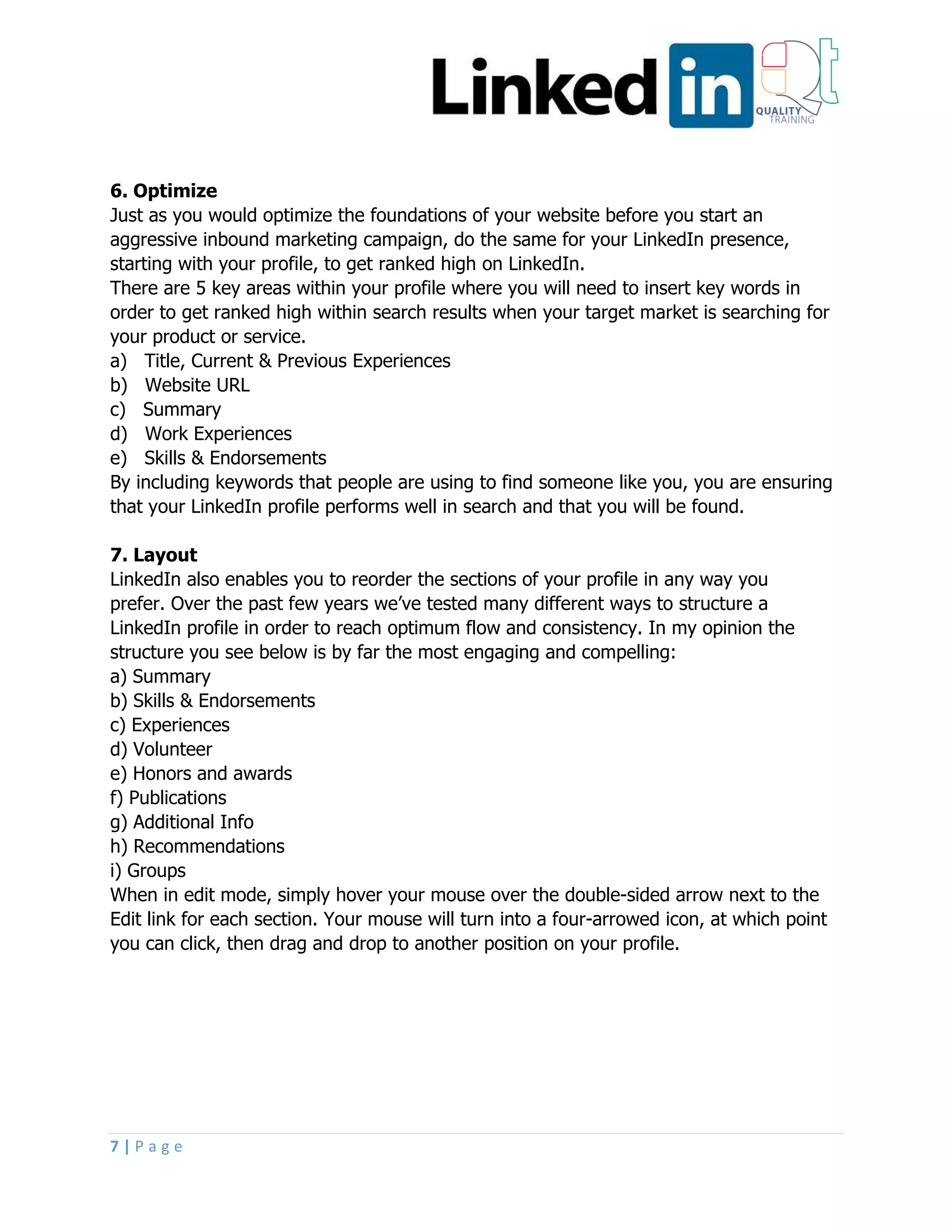 7 | P a g e
6. Optimize
Just as you would optimize the foundations of your website before you start an
aggressive inbound marketing campaign, do the same for your LinkedIn presence,
starting with your profile, to get ranked high on LinkedIn.
There are 5 key areas within your profile where you will need to insert key words in
order to get ranked high within search results when your target market is searching for
your product or service.
a) Title, Current & Previous Experiences
b) Website URL
c) Summary
d) Work Experiences
e) Skills & Endorsements
By including keywords that people are using to find someone like you, you are ensuring
that your LinkedIn profile performs well in search and that you will be found.
7. Layout
LinkedIn also enables you to reorder the sections of your profile in any way you
prefer. Over the past few years we’ve tested many different ways to structure a
LinkedIn profile in order to reach optimum flow and consistency. In my opinion the
structure you see below is by far the most engaging and compelling:
a) Summary
b) Skills & Endorsements
c) Experiences
d) Volunteer
e) Honors and awards
f) Publications
g) Additional Info
h) Recommendations
i) Groups
When in edit mode, simply hover your mouse over the double-sided arrow next to the
Edit link for each section. Your mouse will turn into a four-arrowed icon, at which point
you can click, then drag and drop to another position on your profile.
 