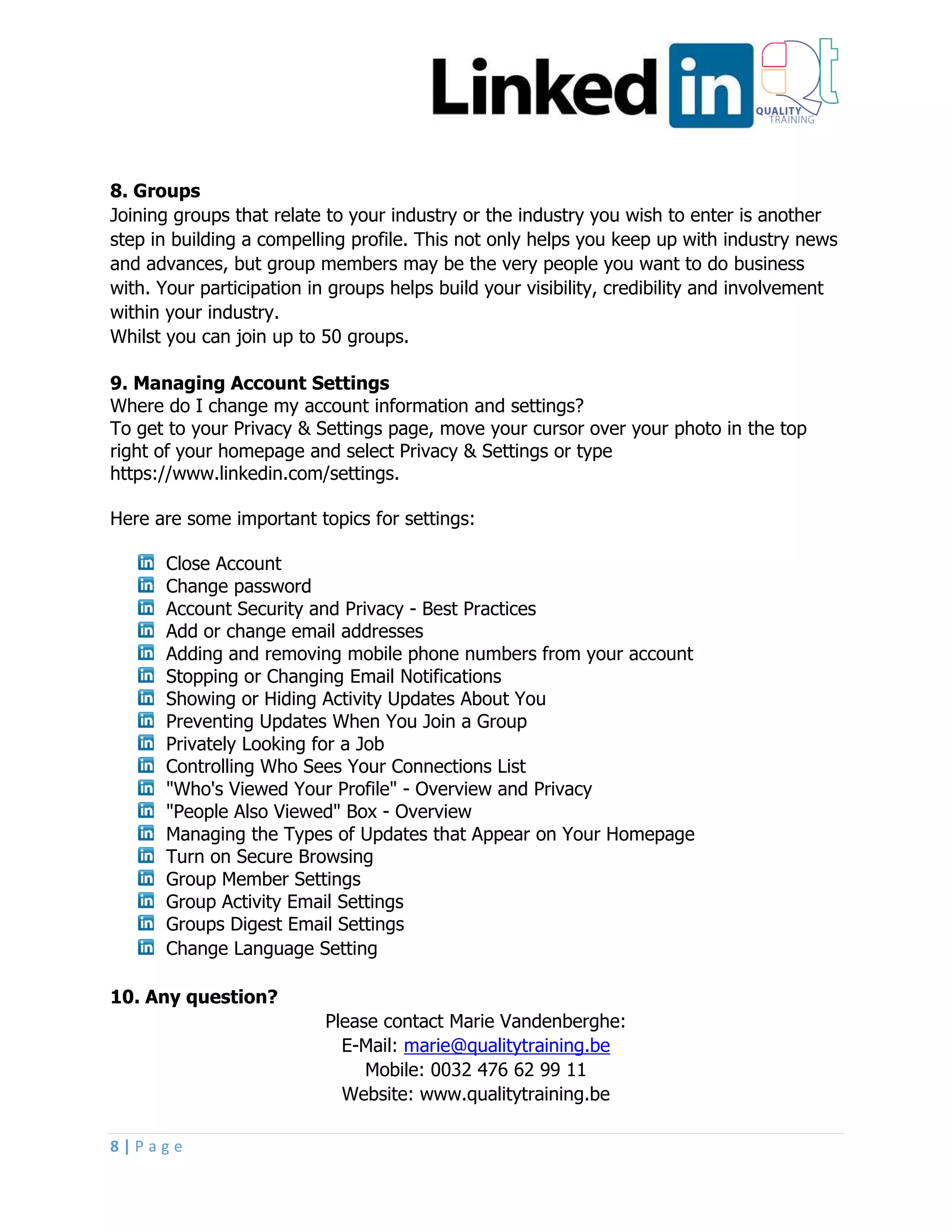 8 | P a g e
8. Groups
Joining groups that relate to your industry or the industry you wish to enter is another
step in building a compelling profile. This not only helps you keep up with industry news
and advances, but group members may be the very people you want to do business
with. Your participation in groups helps build your visibility, credibility and involvement
within your industry.
Whilst you can join up to 50 groups.
9. Managing Account Settings
Where do I change my account information and settings?
To get to your Privacy & Settings page, move your cursor over your photo in the top
right of your homepage and select Privacy & Settings or type
https://www.linkedin.com/settings.
Here are some important topics for settings:
Close Account
Change password
Account Security and Privacy - Best Practices
Add or change email addresses
Adding and removing mobile phone numbers from your account
Stopping or Changing Email Notifications
Showing or Hiding Activity Updates About You
Preventing Updates When You Join a Group
Privately Looking for a Job
Controlling Who Sees Your Connections List
"Who's Viewed Your Profile" - Overview and Privacy
"People Also Viewed" Box - Overview
Managing the Types of Updates that Appear on Your Homepage
Turn on Secure Browsing
Group Member Settings
Group Activity Email Settings
Groups Digest Email Settings
Change Language Setting
10. Any question?
Please contact Marie Vandenberghe:
E-Mail: marie@qualitytraining.be
Mobile: 0032 476 62 99 11
Website: www.qualitytraining.be
 
