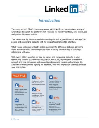 2 | P a g e
Introduction
Two every second: That’s how many people join LinkedIn as new members, many of
whom hope to exploit the platform’s rich resource for industry contacts, new clients, job
and partnership opportunities.
That means that by the time you finish reading this article, you’ll have on average 350
people and counting to compete with for the professional world’s attention.
What you do with your LinkedIn profile can mean the difference between garnering
views as compared to converting those views in taking the next step of building a
relationship with you.
With over 1 billion searches per day for names and companies, LinkedIn is your
opportunity to build your business reputation, find a job, expand your professional
network and help companies and connections know who you are and what you do.
And with so many people fighting for attention, your first impression can most often be
your best or last.
 