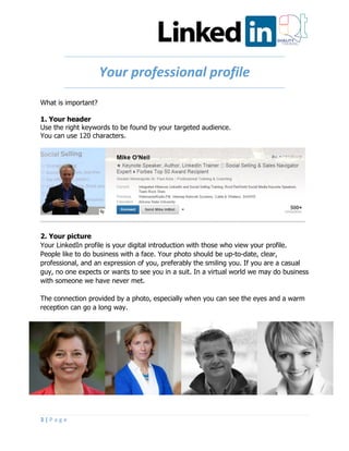 3 | P a g e
Your professional profile
What is important?
1. Your header
Use the right keywords to be found by your targeted audience.
You can use 120 characters.
2. Your picture
Your LinkedIn profile is your digital introduction with those who view your profile.
People like to do business with a face. Your photo should be up-to-date, clear,
professional, and an expression of you, preferably the smiling you. If you are a casual
guy, no one expects or wants to see you in a suit. In a virtual world we may do business
with someone we have never met.
The connection provided by a photo, especially when you can see the eyes and a warm
reception can go a long way.
 