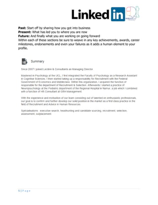 5 | P a g e
Past: Start off by sharing how you got into business
Present: What has led you to where you are now
Future: And finally what you are working on going forward
Within each of these sections be sure to weave in any key achievements, awards, career
milestones, endorsements and even your failures as it adds a human element to your
profile.
 