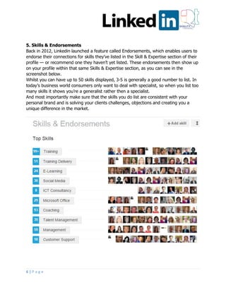 6 | P a g e
5. Skills & Endorsements
Back in 2012, Linkedin launched a feature called Endorsements, which enables users to
endorse their connections for skills they’ve listed in the Skill & Expertise section of their
profile — or recommend one they haven’t yet listed. These endorsements then show up
on your profile within that same Skills & Expertise section, as you can see in the
screenshot below.
Whilst you can have up to 50 skills displayed, 3-5 is generally a good number to list. In
today’s business world consumers only want to deal with specialist, so when you list too
many skills it shows you’re a generalist rather then a specialist.
And most importantly make sure that the skills you do list are consistent with your
personal brand and is solving your clients challenges, objections and creating you a
unique difference in the market.
 