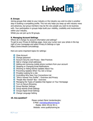 8 | P a g e
8. Groups
Joining groups that relate to your industry or the industry you wish to enter is another
step in building a compelling profile. This not only helps you keep up with industry news
and advances, but group members may be the very people you want to do business
with. Your participation in groups helps build your visibility, credibility and involvement
within your industry.
Whilst you can join up to 50 groups.
9. Managing Account Settings
Where do I change my account information and settings?
To get to your Privacy & Settings page, move your cursor over your photo in the top
right of your homepage and select Privacy & Settings or type
https://www.linkedin.com/settings.
Here are some important topics for settings:
Close Account
Change password
Account Security and Privacy - Best Practices
Add or change email addresses
Adding and removing mobile phone numbers from your account
Stopping or Changing Email Notifications
Showing or Hiding Activity Updates About You
Preventing Updates When You Join a Group
Privately Looking for a Job
Controlling Who Sees Your Connections List
"Who's Viewed Your Profile" - Overview and Privacy
"People Also Viewed" Box - Overview
Managing the Types of Updates that Appear on Your Homepage
Turn on Secure Browsing
Group Member Settings
Group Activity Email Settings
Groups Digest Email Settings
Change Language Setting
10. Any question?
Please contact Marie Vandenberghe:
E-Mail: marie@qualitytraining.be
Mobile: 0032 476 62 99 11
Website: www.qualitytraining.be
 