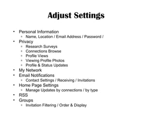 Adjust Settings   Personal Information Name, Location / Email Address / Password / Privacy Research Surveys Connections Browse Profile Views Viewing Profile Photos Profile & Status Updates My Network Email Notifications Contact Settings / Receiving / Invitations Home Page Settings Manage Updates by connections / by type RSS Groups Invitation Filtering / Order & Display 