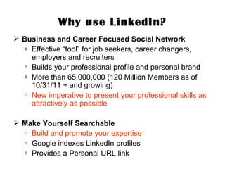 Why use LinkedIn? Business and Career Focused Social Network Effective “tool” for job seekers, career changers, employers and recruiters Builds your professional profile and personal brand More than 65,000,000 (120 Million Members as of 10/31/11 + and growing) New imperative to present your professional skills as attractively as possible Make Yourself Searchable Build and promote your expertise Google indexes LinkedIn profiles Provides a Personal URL link 