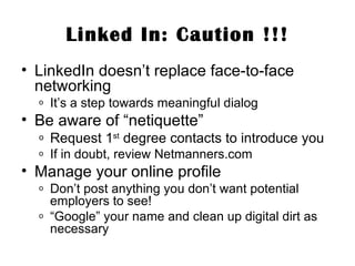 Linked In: Caution !!! LinkedIn doesn’t replace face-to-face networking It’s a step towards meaningful dialog Be aware of “netiquette” Request 1 st  degree contacts to introduce you If in doubt, review Netmanners.com Manage your online profile Don’t post anything you don’t want potential employers to see! “ Google” your name and clean up digital dirt as necessary 