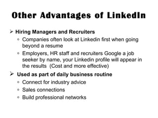 Other Advantages of LinkedIn Hiring Managers and Recruiters Companies often look at Linkedin first when going beyond a resume Employers, HR staff and recruiters Google a job seeker by name, your Linkedin profile will appear in the results  (Cost and more effective) Used as part of daily business routine Connect for industry advice Sales connections Build professional networks 