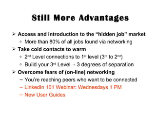 Still More Advantages Access and introduction to the “hidden job” market More than 80% of all jobs found via networking Take cold contacts to warm 2 nd  Level connections to 1 st  level (3 rd  to 2 nd ) Build your 3 rd  Level  - 3 degrees of separation Overcome fears of (on-line) networking You’re reaching peers who want to be connected LinkedIn 101 Webinar: Wednesdays 1 PM New User Guides 