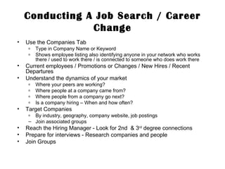 Conducting A Job Search / Career Change Use the Companies Tab Type in Company Name or Keyword Shows employee listing also identifying anyone in your network who works there / used to work there / is connected to someone who does work there Current employees / Promotions or Changes / New Hires / Recent Departures Understand the dynamics of your market Where your peers are working? Where people at a company came from? Where people from a company go next? Is a company hiring – When and how often? Target Companies By industry, geography, company website, job postings Join associated groups  Reach the Hiring Manager - Look for 2nd  & 3 rd  degree connections Prepare for interviews - Research companies and people Join Groups  