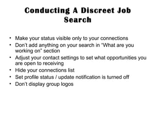 Conducting A Discreet Job Search Make your status visible only to your connections  Don’t add anything on your search in “What are you working on” section Adjust your contact settings to set what opportunities you are open to receiving Hide your connections list Set profile status / update notification is turned off Don’t display group logos 
