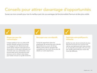 Conseils pour attirer davantage d’opportunités 
Suivez ces trois conseils pour tirer le meilleur parti de vos avantages de fonctionnalités Premium et être plus visible. 
✓ ✓ ✓ 
N’ayez pas peur de 
communiquer 
Lorsque quelqu’un qui a vu votre profil 
semble intéressé, pensez à lui envoyer 
un message de suivi. Remerciez la per-sonne 
d’avoir examiné votre parcours et 
demandez-lui si elle serait intéressée à se 
connecter avec vous. Demandez si vous 
pouvez aider soit en discutant de votre 
parcours, soit en utilisant votre réseau 
pour l’aider à trouver ce qu’elle recherche. 
Recoupez avec vos objectifs 
Suivez les apparitions dans les 
graphiques de recherches pour déceler 
les tendances au cours du temps. 
Affinez votre profil en ajoutant des 
compétences, des mots clés et plus de 
détails sur votre expérience. 
Optimisez votre profil pour la 
recherche 
Vérifiez les mots clés de recherche les plus 
fréquents et assurez-vous que les mots 
clés qui sont pertinents pour votre carrière 
et vos objectifs soient listés. S’ils ne le sont 
pas, ajustez votre profil pour inclure des 
mots clés différents. 
linkedin.com | 12 
 