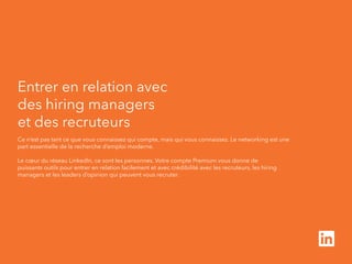 Entrer en relation avec 
des hiring managers 
et des recruteurs 
Ce n’est pas tant ce que vous connaissez qui compte, mais qui vous connaissez. Le networking est une 
part essentielle de la recherche d’emploi moderne. 
Le coeur du réseau LinkedIn, ce sont les personnes. Votre compte Premium vous donne de 
puissants outils pour entrer en relation facilement et avec crédibilité avec les recruteurs, les hiring 
managers et les leaders d’opinion qui peuvent vous recruter. 
 