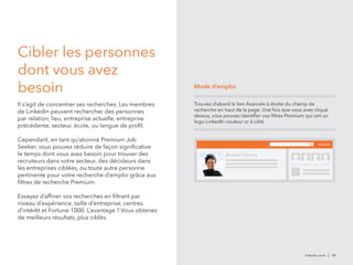 linkedin.com | 14 
Cibler les personnes 
dont vous avez 
besoin 
Il s’agit de concentrer ses recherches. Les membres 
de LinkedIn peuvent rechercher des personnes 
par relation, lieu, entreprise actuelle, entreprise 
précédente, secteur, école, ou langue de profil. 
Cependant, en tant qu’abonné Premium Job 
Seeker, vous pouvez réduire de façon significative 
le temps dont vous avez besoin pour trouver des 
recruteurs dans votre secteur, des décideurs dans 
les entreprises ciblées, ou toute autre personne 
pertinente pour votre recherche d’emploi grâce aux 
filtres de recherche Premium. 
Essayez d’affiner vos recherches en filtrant par 
niveau d’expérience, taille d’entreprise, centres 
d’intérêt et Fortune 1000. L’avantage ? Vous obtenez 
de meilleurs résultats, plus ciblés. 
Mode d’emploi 
Trouvez d’abord le lien Avancée à droite du champ de 
recherche en haut de la page. Une fois que vous avez cliqué 
dessus, vous pouvez identifier vos filtres Premium qui ont un 
logo LinkedIn couleur or à côté. 
Avancée 
Marina Delucas 
 