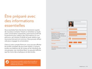 Être préparé avec 
des informations 
essentielles 
Vous souhaitez faire très bonne impression auprès 
de nouveaux contacts ? Avant un entretien ou toute 
autre conversation importante, examinez le profil de 
la personne pour obtenir des informations sur son 
parcours, ses centres d’intérêt et toute relation que 
vous pourriez avoir en commun. Vous pouvez utiliser 
cela pour engager la conversation. 
Grâce à votre compte Premium, vous pouvez afficher 
les profils complets de tout votre réseau y compris 
toutes vos relations de 3e niveau et les membres de 
vos groupes. Les membres Basic ne peuvent afficher 
que les noms des employeurs et des écoles. 
linkedin.com | 16 
Flux 
d’activité Parcours 
Expérience, compétences et 
expertise, formation, prix et 
distinctions, projets, volontariat, 
organisations, infos 
supplémentaires 
Recommandations 
Groupes 
Abonnements 
Actualités, Entreprises, Leaders 
d’opinion 
Vous pouvez consulter 35 fois plus de profils en 
moyenne lorsque vous incluez votre réseau de 
relations de 3e niveau. 
 