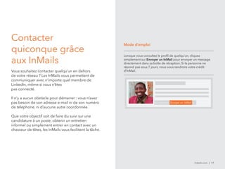 linkedin.com | 17 
Contacter 
quiconque grâce 
aux InMails 
Vous souhaitez contacter quelqu’un en dehors 
de votre réseau ? Les InMails vous permettent de 
communiquer avec n’importe quel membre de 
LinkedIn, même si vous n’êtes 
pas connecté. 
Il n’y a aucun obstacle pour démarrer : vous n’avez 
pas besoin de son adresse e-mail ni de son numéro 
de téléphone, ni d’aucune autre coordonnée. 
Que votre objectif soit de faire du suivi sur une 
candidature à un poste, obtenir un entretien 
informel ou simplement entrer en contact avec un 
chasseur de têtes, les InMails vous facilitent la tâche. 
Mode d’emploi 
Lorsque vous consultez le profil de quelqu’un, cliquez 
simplement sur Envoyer un InMail pour envoyer un message 
directement dans sa boîte de réception. Si la personne ne 
répond pas sous 7 jours, nous vous rendrons votre crédit 
d’InMail. 
Se connecter Envoyer un InMail 
 