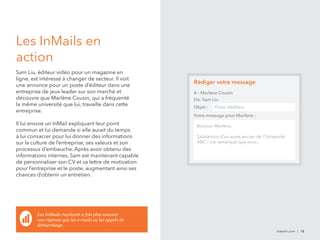 Les InMails en 
action 
Sam Liu, éditeur vidéo pour un magazine en 
ligne, est intéressé à changer de secteur. Il voit 
une annonce pour un poste d’éditeur dans une 
entreprise de jeux leader sur son marché et 
découvre que Marlène Cousin, qui a fréquenté 
la même université que lui, travaille dans cette 
entreprise. 
Il lui envoie un InMail expliquant leur point 
commun et lui demande si elle aurait du temps 
à lui consacrer pour lui donner des informations 
sur la culture de l’entreprise, ses valeurs et son 
processus d’embauche. Après avoir obtenu des 
informations internes, Sam est maintenant capable 
de personnaliser son CV et sa lettre de motivation 
pour l’entreprise et le poste, augmentant ainsi ses 
chances d’obtenir un entretien. 
linkedin.com | 18 
Rédiger votre message 
À : Marlène Cousin 
De: Sam Liu 
Objet : Poste d’éditeur 
Votre message pour Marlène : 
Bonjour Marlène, 
Salutations d’un autre ancien de l’Université 
ABC ! J’ai remarqué que vous... 
Les InMails reçoivent 2 fois plus souvent 
une réponse que les e-mails ou les appels de 
démarchage. 
 