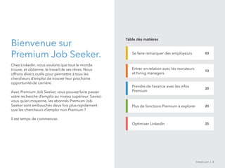 Table des matières 
Se faire remarquer des employeurs 03 
linkedin.com | 2 
Bienvenue sur 
Premium Job Seeker. 
Chez LinkedIn, nous voulons que tout le monde 
trouve, et obtienne, le travail de ses rêves. Nous 
offrons divers outils pour permettre à tous les 
chercheurs d’emploi de trouver leur prochaine 
opportunité de carrière. 
Avec Premium Job Seeker, vous pouvez faire passer 
votre recherche d’emploi au niveau supérieur. Saviez-vous 
qu’en moyenne, les abonnés Premium Job 
Seeker sont embauchés deux fois plus rapidement 
que les chercheurs d’emploi non-Premium ? 
Il est temps de commencer. 
Entrer en relation avec les recruteurs 
et hiring managers 
13 
Prendre de l’avance avec les infos 
Premium 
20 
Plus de fonctions Premium à explorer 23 
Optimiser LinkedIn 25 
 