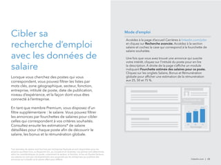 Cibler sa 
recherche d’emploi 
avec les données de 
salaire 
Lorsque vous cherchez des postes qui vous 
correspondent, vous pouvez filtrer les listes par 
mots clés, zone géographique, secteur, fonction, 
entreprise, intitulé de poste, date de publication, 
niveau d’expérience, et la façon dont vous êtes 
connecté à l’entreprise. 
En tant que membre Premium, vous disposez d’un 
filtre supplémentaire : le salaire. Vous pouvez filtrer 
les annonces par fourchettes de salaires pour cibler 
celles qui correspondent à vos critères souhaités. 
Consultez ensuite les estimations* de salaire 
détaillées pour chaque poste afin de découvrir le 
salaire, les bonus et la rémunération globale. 
Accédez à la page d’accueil Carrières à linkedin.com/jobs 
et cliquez sur Recherche avancée. Accédez à la section 
salaire et cochez la case qui correspond à la fourchette de 
salaire souhaitée. 
Une fois que vous avez trouvé une annonce qui suscite 
votre intérêt, cliquez sur l’intitulé du poste pour en lire 
la description. À droite de la page s’affiche un module 
indiquant Fourchette estimée des salaires pour ce poste. 
Cliquez sur les onglets Salaire, Bonus et Rémunération 
globale pour afficher une estimation de la rémunération 
aux 25, 50 et 75 %. 
linkedin.com | 23 
*Les données de salaire sont fournies par l’entreprise PayScale et sont disponibles pour les 
emplois aux États-Unis, au Royaume-Uni, au Canada et en Australie. Les salaires sont déterminés 
selon les caractéristiques du poste, notamment le secteur, la fonction, le lieu et d’autres facteurs. 
Les salaires ne sont pas nécessairement ceux proposés par les entreprises qui publient des 
annonces sur LinkedIn et le salaire offert peut différer. 
Fourchette de 
salaires 
25 50 75 
Pourcentagel 
$X 
$XX 
$XXX 
Mode d’emploi 
 