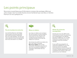 Mises en relation 
Les mises en relation sont une façon 
de communiquer en toute confiance 
avec les personnes internes à des 
entreprises pour lesquelles vous 
souhaitez travailler par le biais de 
relations en commun. 
Vers le haut du profil d’une relation de 
2e ou 3e niveau, choisissez 
Être mis en relation dans la liste 
déroulante. Choisissez une personne 
que vous connaissez et rédigez un 
message lui demandant de vous 
présenter. 
linkedin.com | 25 
Les points principaux 
Nous avons couvert beaucoup d’informations à propos des avantages offerts par 
votre compte, mais il en existe d’autres encore maintenant que vous êtes un membre 
Premium. En voici quelques-uns : 
Alertes de recherche 
sauvegardées 
Une fois que vous avez affiné votre 
recherche pour trouver les personnes 
qui correspondent à vos attentes, 
pas besoin d’effectuer une nouvelle 
recherche à chaque fois que vous 
souhaitez trouver de nouveaux 
résultats. 
Il vous suffit de sauvegarder vos 
recherches préférées et nous vous 
enverrons jusqu’à cinq alertes 
automatiques par semaine lorsque de 
nouveaux résultats apparaissent. Vous 
ne passerez ainsi jamais à côté d’une 
personne qui vous intéresse. 
Plus de résultats de recherche 
Les membres Premium Job Seeker 
voient jusqu’à 5 fois plus de profils 
dans chacune de leurs recherches. 
Avec les profils détaillés, cela décuple 
votre capacité à trouver les personnes 
dont vous avez besoin sur LinkedIn. 
 