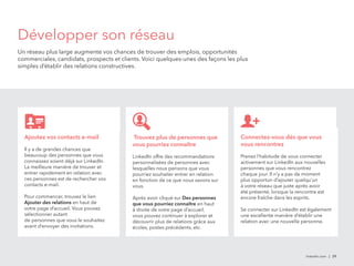 Développer son réseau 
Un réseau plus large augmente vos chances de trouver des emplois, opportunités 
commerciales, candidats, prospects et clients. Voici quelques-unes des façons les plus 
simples d’établir des relations constructives. 
linkedin.com | 29 
Ajoutez vos contacts e-mail 
Il y a de grandes chances que 
beaucoup des personnes que vous 
connaissez soient déjà sur LinkedIn. 
La meilleure manière de trouver et 
entrer rapidement en relation avec 
ces personnes est de rechercher vos 
contacts e-mail. 
Pour commencer, trouvez le lien 
Ajouter des relations en haut de 
votre page d’accueil. Vous pouvez 
sélectionner autant 
de personnes que vous le souhaitez 
avant d’envoyer des invitations. 
Trouvez plus de personnes que 
vous pourriez connaître 
LinkedIn offre des recommandations 
personnalisées de personnes avec 
lesquelles nous pensons que vous 
pourriez souhaiter entrer en relation 
en fonction de ce que nous savons sur 
vous. 
Après avoir cliqué sur Des personnes 
que vous pourriez connaître en haut 
à droite de votre page d’accueil, 
vous pouvez continuer à explorer et 
découvrir plus de relations grâce aux 
écoles, postes précédents, etc. 
Connectez-vous dès que vous 
vous rencontrez 
Prenez l’habitude de vous connecter 
activement sur LinkedIn aux nouvelles 
personnes que vous rencontrez 
chaque jour. Il n’y a pas de moment 
plus opportun d’ajouter quelqu’un 
à votre réseau que juste après avoir 
été présenté, lorsque la rencontre est 
encore fraîche dans les esprits. 
Se connecter sur LinkedIn est également 
une excellente manière d’établir une 
relation avec une nouvelle personne. 
 