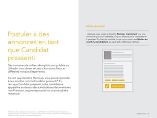 linkedin.com | 4 
Postuler à des 
annonces en tant 
que Candidat 
pressenti 
Des centaines de milliers d’emplois sont publiés sur 
LinkedIn dans divers secteurs, fonctions, lieux, et 
différents niveaux d’expérience. 
En tant que membre Premium, vous pouvez postuler 
à ces emplois comme Candidat pressenti*. En 
tant que Candidat pressenti, votre candidature 
apparaîtra au-dessus des candidatures des membres 
non-Premium, augmentant ainsi vos chances d’être 
remarqué. 
*Cette fonction s’applique aux annonces qui affichent le bouton Postuler maintenant, qui 
apparaît lorsque la personne qui a publié l’annonce a choisi de collecter les candidatures via 
LinkedIn.com au lieu du site web de l’entreprise. 
Mode d’emploi 
Lorsque vous voyez le bouton Postuler maintenant sur une 
annonce qui vous intéresse, cliquez dessus pour commencer 
à postuler. En bas du module, vous verrez une case Mettez en 
avant ma candidature. La case est cochée par défaut. 
✓ Solicitar ahora 
 