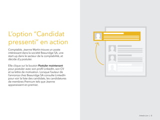 linkedin.com | 5 
L’option “Candidat 
pressenti” en action 
Comptable, Jeanne Martin trouve un poste 
intéressant dans la société Beauridge SA, une 
start-up dans le secteur de la comptabilité, et 
décide d’y postuler. 
Elle clique sur le bouton Postuler maintenant 
pour postuler avec son profil LinkedIn, son CV 
et sa lettre de motivation. Lorsque l’auteur de 
l’annonce chez Beauridge SA consulte LinkedIn 
pour voir la liste des candidats, les candidatures 
de membres Premium tels que Jeanne 
apparaissent en premier. 
 