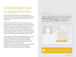 Se démarquer avec 
un badge Premium 
Un profil LinkedIn fort est une excellente façon 
d’impressionner les employeurs potentiels et de leur 
montrer la valeur que vous pouvez apporter à leur 
entreprise. 
En tant que membre Premium, vous pouvez vous 
démarquer des autres membres LinkedIn grâce à un 
badge Premium ou un badge de chercheur d’emploi 
sur votre profil qui s’affiche à côté de votre nom 
dans les résultats de recherche. Le badge Premium 
montre que vous êtes un membre Premium, tandis 
que le badge chercheur d’emploi indique clairement 
que vous êtes ouvert à de nouvelles opportunités. 
Les badges sont désactivés par défaut. Vous pouvez 
choisir le badge que vous souhaitez afficher et 
l’activer ou le désactiver à partir de votre page 
Préférences. Notez que le badge peut être vu par 
toute personne qui consulte votre 
profil. Ainsi, si vous souhaitez garder votre recherche 
d’emploi confidentielle, choisissez le badge 
Premium au lieu du badge chercheur d’emploi. 
Pour activer votre badge Job Seeker ou Premium, accédez à la 
page des préférences http://linkedin.com/settings. Cliquez sur 
Afficher plus d’éléments pour afficher la section Badge 
Premium, puis cliquez sur Modifier. Choisissez le badge que 
vous souhaitez afficher et enregistrez ves préférences. 
Les membres de LinkedIn qui possèdent un badge 
Premium reçoivent en moyenne 3 fois plus de vues 
de profil que les autres membres actifs de LinkedIn. 
linkedin.com | 6 
Mode d’emploi 
Badges 
Aucun 
Compte Premium 
Job Seeker 
Club OpenLink 
ENREGISTRER 
 