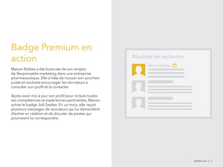 linkedin.com | 7 
Badge Premium en 
action 
Manon Robles a été licenciée de son emploi 
de Responsable marketing dans une entreprise 
pharmaceutique. Elle a hâte de trouver son prochain 
poste et souhaite encourager les recruteurs à 
consulter son profil et la contacter. 
Après avoir mis à jour son profil pour inclure toutes 
ses compétences et expériences pertinentes, Manon 
active le badge Job Seeker. En un mois, elle reçoit 
plusieurs messages de recruteurs qui lui demandent 
d’entrer en relation et de discuter de postes qui 
pourraient lui correspondre. 
Résultats de recherche 
Manon Robles 
 