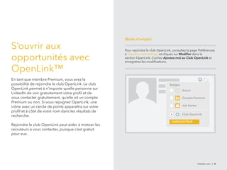 linkedin.com | 8 
S’ouvrir aux 
opportunités avec 
OpenLink™ 
En tant que membre Premium, vous avez la 
possibilité de rejoindre le club OpenLink. Le club 
OpenLink permet à n’importe quelle personne sur 
LinkedIn de voir gratuitement votre profil et de 
vous contacter gratuitement, qu’elle ait un compte 
Premium ou non. Si vous rejoignez OpenLink, une 
icône avec un cercle de points apparaîtra sur votre 
profil et à côté de votre nom dans les résultats de 
recherche. 
Rejoindre le club OpenLink peut aider à motiver les 
recruteurs à vous contacter, puisque c’est gratuit 
pour eux. 
Mode d’emploi 
Pour rejoindre le club OpenLink, consultez la page Préférences 
à linkedin.com/settings et cliquez sur Modifier dans la 
section OpenLink. Cochez Ajoutez-moi au Club OpenLink et 
enregistrez les modifications. 
Badges 
Aucun 
Compte Premium 
Job Seeker 
Club OpenLink 
ENREGISTRER 
 