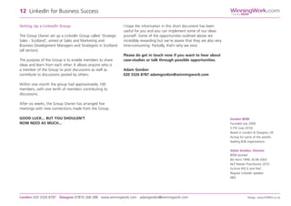 Setting Up a LinkedIn Group
The Group Owner set up a LinkedIn Group called ‘Strategic
Sales - Scotland’, aimed at Sales and Marketing and
Business Development Managers and Strategists in Scotland
(all sectors).
The purpose of the Group is to enable members to share
ideas and learn from each other. It allows anyone who is
a member of the Group to post discussions as well as
contribute to discussions posted by others.
Within one month the group had approximately 100
members, with one tenth of members contributing to
discussions.
After six weeks, the Group Owner has arranged five
meetings with new connections made from the Group.
GOOD LUCK... BUT YOU SHOULDN’T
NOW NEED AS MUCH...
I hope the information in this short document has been
useful for you and you can implement some of our ideas
yourself. Some of the opportunities outlined above are
incredibly rewarding but we’re aware that they are also very
time-consuming. Partially, that’s why we exist.
Please do get in touch now if you want to hear about
case-studies or talk through possible opportunities.
Adam Gordon
020 3326 8787 adamgordon@winningwork.com
12 LinkedIn for Business Success
London 020 3326 8787 Glasgow 07870 268 288 www.winningwork.com adamgordon@winningwork.com Design: www.FONDA.co.uk
Gordon BDM
Founded July 2009
5 FTE (July 2010)
Based in London & Glasgow, UK
Acting for some of the world’s
leading B2B organisations
Adam Gordon, Director
BDM pioneer
BA Hons 1999, ACIM 2003
NLP Master Practitioner 2010
Ex-Euro RSCG and PwC
Regular LinkedIn speaker
NED
WinningWork.com
GordonBDM
 