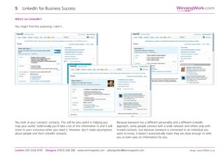 Who’s on LinkedIn?
You might find this surprising. I don’t...
5 LinkedIn for Business Success
London 020 3326 8787 Glasgow 07870 268 288 www.winningwork.com adamgordon@winningwork.com Design: www.FONDA.co.uk
Yes, look at your contacts’ contacts. This will be very useful in helping you
map your world. Subliminally you’ll take a lot of this information in and it will
come to your conscious when you need it. However, don’t make assumptions
about people and their LinkedIn contacts.
Because everyone has a different personality and a different LinkedIn
approach, some people connect with a wide network and others only with
trusted contacts. Just because someone is connected to an individual you
want to know, it doesn’t automatically mean they are close enough to refer
you or even pass on information for you.
WinningWork.com
GordonBDM
 