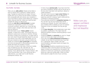 Your Profile - Our Rules
- Make sure you add a photo. People are less likely to
want to interact with a mysterious, faceless internet
page. If people are searching for an expert, find your
profile which has no photo and the profile of someone
with comparable skills and a photo, your competitor is
much more likely to receive contact before you. It doesn’t
matter what you look like. Unless your head has been
chopped off, there’s no valid excuse.
- Ensure your job title is understandable to people
outwith your organisation or sector. If it contains
uncommon acronyms, spell them out. If your job title
contains jargon, change it. (But check your boss is OK
with you doing so).
- Add information to your ‘Status update’ section
regularly - at least once a week. The purpose here is to
attempt to capture your connections’ attention. Perhaps
talk about a project you’re working on, an expert view or
even some recent thought-leadership relevant to your job
and industry. If you have a work-related blog, you can
alert your contacts to new posts using this section too.
- Clearly, you should list your current job but remember
to list any non-executive or official advisory positions too.
People will respect this breadth of activity.
- If you have a number of job titles or there are multiple
ways of explaining your role, add these all - this
contributes significantly to your listing at the top of
searches. If your official job title is ‘Finance Director’, add
‘Chief Financial Officer’ also. If your official job title is
‘Sales Director’, you might want to add ‘Business
Development Director’ also.
- In terms of your previous jobs, if you have more than
you’d like to broadcast, perhaps only list the last two or
the two which have been most significant, relevant or
maybe prestigious.
- That said, if you’re proud of your career history, list
them all. Many people search for ex-colleagues or
experts by using the ‘company’ search criteria and this
could lead to interesting enquiries.
- If you previously worked for a competitor business, list
this, but don’t go into much detail about all the
successes you achieved. You don’t want viewers of
your LinkedIn profile to develop so much of a positive
impression of your ex employer that they also get
a call...
- List all your education. Some people place major value
on academic qualifications. This might make the
difference between someone interesting getting in touch
or otherwise.
- Include the school and university you went to. People
search for former class mates to re-connect.
- If you have some close professional connections on
LinkedIn, do ask them to recommend you if you feel
this is appropriate. Many LinkedIn users read
recommendations with great interest and respect the
opinions of others.
- Your summary should be comprehensive but easy to
understand. Write in the first person and make sure you
appear confident and impressive but not boastful. Ask
someone to review your summary for a second opinion
before you make your profile public. Others are often
better placed to judge the tone of your summary.
6 LinkedIn for Business Success
London 020 3326 8787 Glasgow 07870 268 288 www.winningwork.com adamgordon@winningwork.com Design: www.FONDA.co.uk
WinningWork.com
GordonBDM
Make sure you
appear confident
and impressive
but not boastful.
 