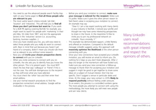 - You need to use the advanced people search facility (top
right on your home page) to find all those people who
are relevant to you.
- The most useful search criteria include ‘job title’,
‘location’ and ‘industries’. This will help you to find all
those you don’t yet know but want to. If you work
for a B2B PR agency covering Norfolk for example, you
might want to search for people with ‘marketing’ in their
job titles, 50 miles from ‘NR1’ and tick the appropriate
sectors in the ‘industries’ section (i.e. accounting,
banking, business supplies...).
- Once you have created your list, you will now need to
select those people who you really do want to connect
with. Bear in mind that just because you haven’t yet
heard of a company, doesn’t mean you should rule them
out as relevant to you without some research.
- Now you will invite your chosen prospective clients
to connect with you on LinkedIn.
- When you invite someone to connect with you on
LinkedIn, the site asks you to identify how you know the
other person. This is to prevent spam. You must NOT
check the box that says ‘colleague’ or ‘friend’ if this is
not the case. You will look disingenuous to the recipient
as they will know what you have selected.
- You must check the ‘other’ box and then enter their
email address.
- Use your normal research procedures to find the
prospective connection’s email address. Google will be
invaluable in this process.
- Before you send your invitation to connect, make sure
your message is tailored for the recipient. Make sure
it’s polite. Make sure it gives the other person reason to
feel there’s value in accepting your invitation to connect.
An example may say:
“Dear X, I am a tax expert working with many clients
in your industry in Norfolk. I noticed your profile and
thought we may have some interesting perspectives
to share in the future. In the meantime I’d like to
invite you to join my professional network on
LinkedIn. Yours sincerely, Y.”
- This example has demonstrated rapport, a little flattery
and offered an invitation. Compared to the default
message LinkedIn suggests using, this approach will
massively optimise the likelihood of the other person
connecting with you.
- Once your new connections have accepted your LinkedIn
invitation, you will receive an email to inform you. Do
nothing for 2 days so you don’t look desperate. After 2
days (no longer or the momentum will have fizzled out),
make sure you send your new connection a follow-up
message to thank them for accepting your invitation and
suggest it might be good to get together to share some
ideas on a subject of mutual interest. Don’t be too
specific. Don’t suggest a venue or particular dates and
times. At this stage, your new contact is c33% likely to
respond positively without feeling under pressure.
- To an extent, this process is a controlled numbers game.
The more people you attempt to connect with using this
methodology, the more likely you will meet new people
and win new clients.
8 LinkedIn for Business Success
London 020 3326 8787 Glasgow 07870 268 288 www.winningwork.com adamgordon@winningwork.com Design: www.FONDA.co.uk
WinningWork.com
GordonBDM
Many LinkedIn
users read
recommendations
with great interest
and respect the
opinions of others.
 