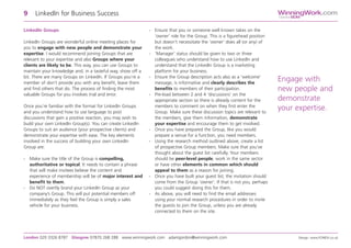 LinkedIn Groups
LinkedIn Groups are wonderful online meeting places for
you to engage with new people and demonstrate your
expertise. I would recommend joining Groups that are
relevant to your expertise and also Groups where your
clients are likely to be. This way, you can use Groups to
maintain your knowledge and, in a tasteful way, show off a
bit. There are many Groups on LinkedIn. If Groups you’re a
member of don’t provide you with any benefit, leave them
and find others that do. The process of finding the most
valuable Groups for you involves trial and error.
Once you’re familiar with the format for LinkedIn Groups
and you understand how to use language to post
discussions that gain a positive reaction, you may wish to
build your own LinkedIn Group(s). You can create LinkedIn
Groups to suit an audience (your prospective clients) and
demonstrate your expertise with ease. The key elements
involved in the success of building your own LinkedIn
Group are:
- Make sure the title of the Group is compelling,
authoritative or topical. It needs to contain a phrase
that will make invitees believe the content and
experience of membership will be of major interest and
benefit to them.
- Do NOT overtly brand your LinkedIn Group as your
company’s Group. This will put potential members off
immediately as they feel the Group is simply a sales
vehicle for your business.
- Ensure that you or someone well known takes on the
‘owner’ role for the Group. This is a figurehead position
but doesn’t necessitate the ‘owner’ does all (or any) of
the work.
- ‘Manager’ status should be given to two or three
colleagues who understand how to use LinkedIn and
understand that the LinkedIn Group is a marketing
platform for your business.
- Ensure the Group description acts also as a ‘welcome’
message, is informative and clearly describes the
benefits to members of their participation.
- Pre-load between 2 and 4 ‘discussions’ on the
appropriate section so there is already content for the
members to comment on when they first enter the
Group. Make sure these discussion topics are relevant to
the members, give them information, demonstrate
your expertise and encourage them to get involved.
- Once you have prepared the Group, like you would
prepare a venue for a function, you need members.
- Using the research method outlined above, create a list
of prospective Group members. Make sure that you’ve
thought about the guest list carefully. Your members
should be peer-level people, work in the same sector
or have other elements in common which should
appeal to them as a reason for joining.
- Once you have built your guest list, the invitation should
come from the Group ‘owner’. If that is not you, perhaps
you could suggest doing this for them.
- As above, you will need to find the email addresses
using your normal research procedures in order to invite
the guests to join the Group, unless you are already
connected to them on the site.
9 LinkedIn for Business Success
London 020 3326 8787 Glasgow 07870 268 288 www.winningwork.com adamgordon@winningwork.com Design: www.FONDA.co.uk
WinningWork.com
GordonBDM
Engage with
new people and
demonstrate
your expertise.
 