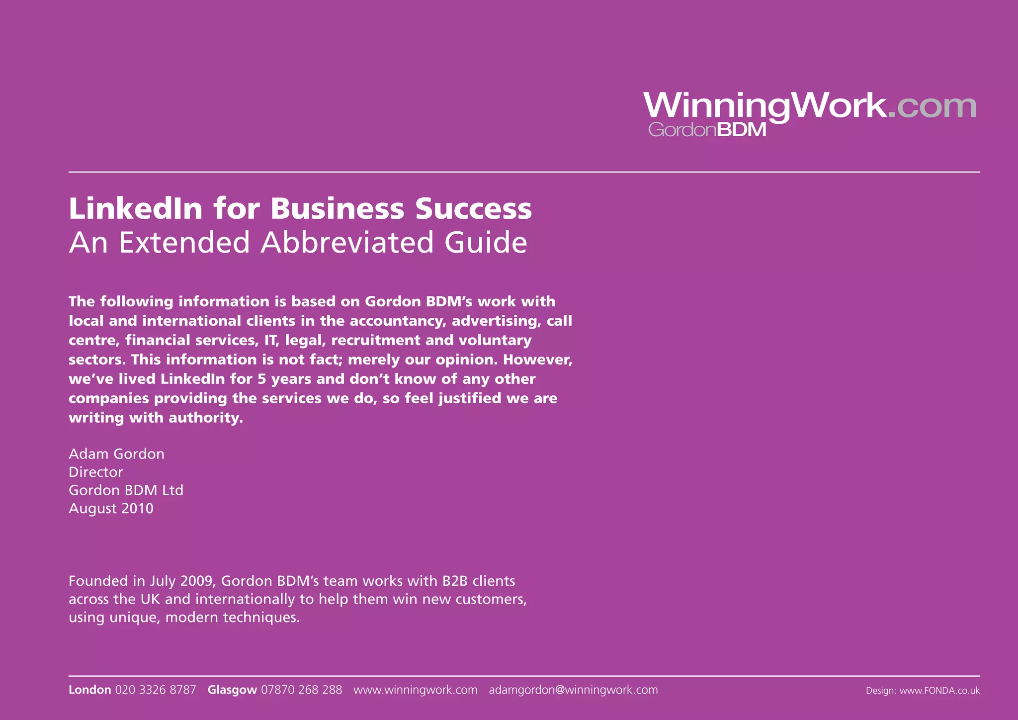 WinningWork.com
                                                                                       GordonBDM



LinkedIn for Business Success
An Extended Abbreviated Guide
The following information is based on Gordon BDM’s work with
local and international clients in the accountancy, advertising, call
centre, financial services, IT, legal, recruitment and voluntary
sectors. This information is not fact; merely our opinion. However,
we’ve lived LinkedIn for 5 years and don’t know of any other
companies providing the services we do, so feel justified we are
writing with authority.

Adam Gordon
Director
Gordon BDM Ltd
August 2010




Founded in July 2009, Gordon BDM’s team works with B2B clients
across the UK and internationally to help them win new customers,
using unique, modern techniques.



London 020 3326 8787 Glasgow 07870 268 288 www.winningwork.com adamgordon@winningwork.com          Design: www.FONDA.co.uk
 