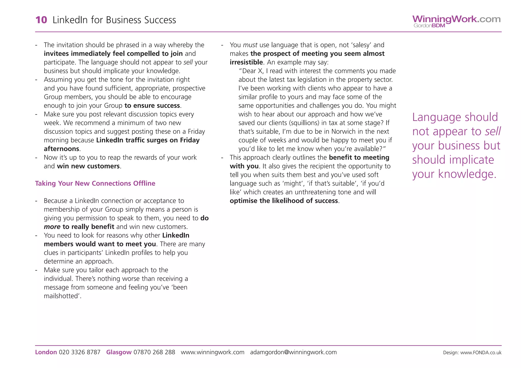 10 LinkedIn for Business Success                                                                                              WinningWork.com
                                                                                                                              GordonBDM


- The invitation should be phrased in a way whereby the      - You must use language that is open, not ‘salesy’ and
  invitees immediately feel compelled to join and              makes the prospect of meeting you seem almost
  participate. The language should not appear to sell your     irresistible. An example may say:
  business but should implicate your knowledge.                    “Dear X, I read with interest the comments you made
- Assuming you get the tone for the invitation right               about the latest tax legislation in the property sector.
  and you have found sufficient, appropriate, prospective          I’ve been working with clients who appear to have a
  Group members, you should be able to encourage                   similar profile to yours and may face some of the
  enough to join your Group to ensure success.                     same opportunities and challenges you do. You might
- Make sure you post relevant discussion topics every              wish to hear about our approach and how we’ve
  week. We recommend a minimum of two new                          saved our clients (squillions) in tax at some stage? If
                                                                                                                              Language should
  discussion topics and suggest posting these on a Friday          that’s suitable, I’m due to be in Norwich in the next      not appear to sell
  morning because LinkedIn traffic surges on Friday                couple of weeks and would be happy to meet you if
  afternoons.                                                      you’d like to let me know when you’re available?”          your business but
- Now it’s up to you to reap the rewards of your work        - This approach clearly outlines the benefit to meeting
  and win new customers.                                       with you. It also gives the recipient the opportunity to
                                                                                                                              should implicate
                                                               tell you when suits them best and you’ve used soft             your knowledge.
Taking Your New Connections Offline                            language such as ‘might’, ‘if that’s suitable’, ‘if you’d
                                                               like’ which creates an unthreatening tone and will
- Because a LinkedIn connection or acceptance to               optimise the likelihood of success.
  membership of your Group simply means a person is
  giving you permission to speak to them, you need to do
  more to really benefit and win new customers.
- You need to look for reasons why other LinkedIn
  members would want to meet you. There are many
  clues in participants’ LinkedIn profiles to help you
  determine an approach.
- Make sure you tailor each approach to the
  individual. There’s nothing worse than receiving a
  message from someone and feeling you’ve ‘been
  mailshotted’.




London 020 3326 8787 Glasgow 07870 268 288 www.winningwork.com adamgordon@winningwork.com                                             Design: www.FONDA.co.uk
 