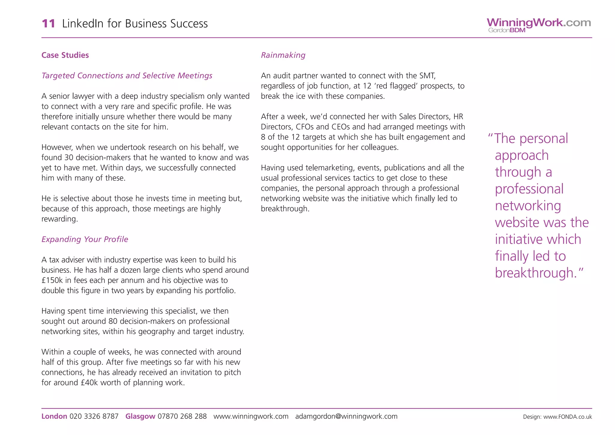 11 LinkedIn for Business Success                                                                                               WinningWork.com
                                                                                                                               GordonBDM



Case Studies                                                   Rainmaking

Targeted Connections and Selective Meetings                    An audit partner wanted to connect with the SMT,
                                                               regardless of job function, at 12 ‘red flagged’ prospects, to
A senior lawyer with a deep industry specialism only wanted    break the ice with these companies.
to connect with a very rare and specific profile. He was
therefore initially unsure whether there would be many         After a week, we’d connected her with Sales Directors, HR
relevant contacts on the site for him.                         Directors, CFOs and CEOs and had arranged meetings with

However, when we undertook research on his behalf, we
                                                               8 of the 12 targets at which she has built engagement and
                                                               sought opportunities for her colleagues.
                                                                                                                               “The personal
found 30 decision-makers that he wanted to know and was                                                                         approach
yet to have met. Within days, we successfully connected        Having used telemarketing, events, publications and all the
him with many of these.                                        usual professional services tactics to get close to these        through a
                                                               companies, the personal approach through a professional          professional
He is selective about those he invests time in meeting but,    networking website was the initiative which finally led to
because of this approach, those meetings are highly            breakthrough.                                                    networking
rewarding.
                                                                                                                                website was the
Expanding Your Profile                                                                                                          initiative which
A tax adviser with industry expertise was keen to build his                                                                     finally led to
business. He has half a dozen large clients who spend around
£150k in fees each per annum and his objective was to
                                                                                                                                breakthrough.”
double this figure in two years by expanding his portfolio.

Having spent time interviewing this specialist, we then
sought out around 80 decision-makers on professional
networking sites, within his geography and target industry.

Within a couple of weeks, he was connected with around
half of this group. After five meetings so far with his new
connections, he has already received an invitation to pitch
for around £40k worth of planning work.



London 020 3326 8787 Glasgow 07870 268 288 www.winningwork.com adamgordon@winningwork.com                                              Design: www.FONDA.co.uk
 