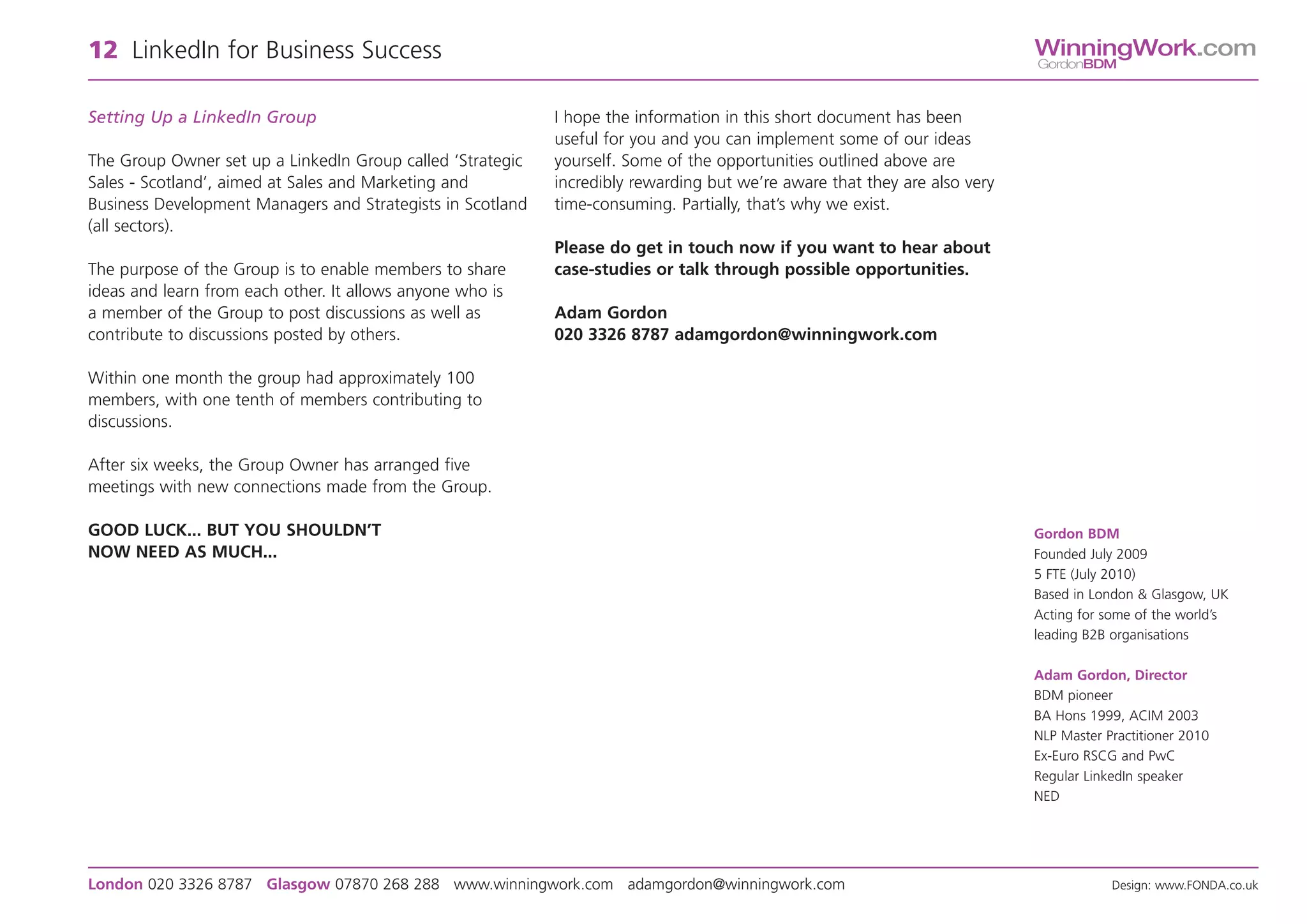 12 LinkedIn for Business Success                                                                                           WinningWork.com
                                                                                                                           GordonBDM



Setting Up a LinkedIn Group                                 I hope the information in this short document has been
                                                            useful for you and you can implement some of our ideas
The Group Owner set up a LinkedIn Group called ‘Strategic   yourself. Some of the opportunities outlined above are
Sales - Scotland’, aimed at Sales and Marketing and         incredibly rewarding but we’re aware that they are also very
Business Development Managers and Strategists in Scotland   time-consuming. Partially, that’s why we exist.
(all sectors).
                                                            Please do get in touch now if you want to hear about
The purpose of the Group is to enable members to share      case-studies or talk through possible opportunities.
ideas and learn from each other. It allows anyone who is
a member of the Group to post discussions as well as        Adam Gordon
contribute to discussions posted by others.                 020 3326 8787 adamgordon@winningwork.com

Within one month the group had approximately 100
members, with one tenth of members contributing to
discussions.

After six weeks, the Group Owner has arranged five
meetings with new connections made from the Group.

GOOD LUCK... BUT YOU SHOULDN’T                                                                                             Gordon BDM
NOW NEED AS MUCH...                                                                                                        Founded July 2009
                                                                                                                           5 FTE (July 2010)
                                                                                                                           Based in London & Glasgow, UK
                                                                                                                           Acting for some of the world’s
                                                                                                                           leading B2B organisations

                                                                                                                           Adam Gordon, Director
                                                                                                                           BDM pioneer
                                                                                                                           BA Hons 1999, ACIM 2003
                                                                                                                           NLP Master Practitioner 2010
                                                                                                                           Ex-Euro RSCG and PwC
                                                                                                                           Regular LinkedIn speaker
                                                                                                                           NED




London 020 3326 8787 Glasgow 07870 268 288 www.winningwork.com adamgordon@winningwork.com                                              Design: www.FONDA.co.uk
 