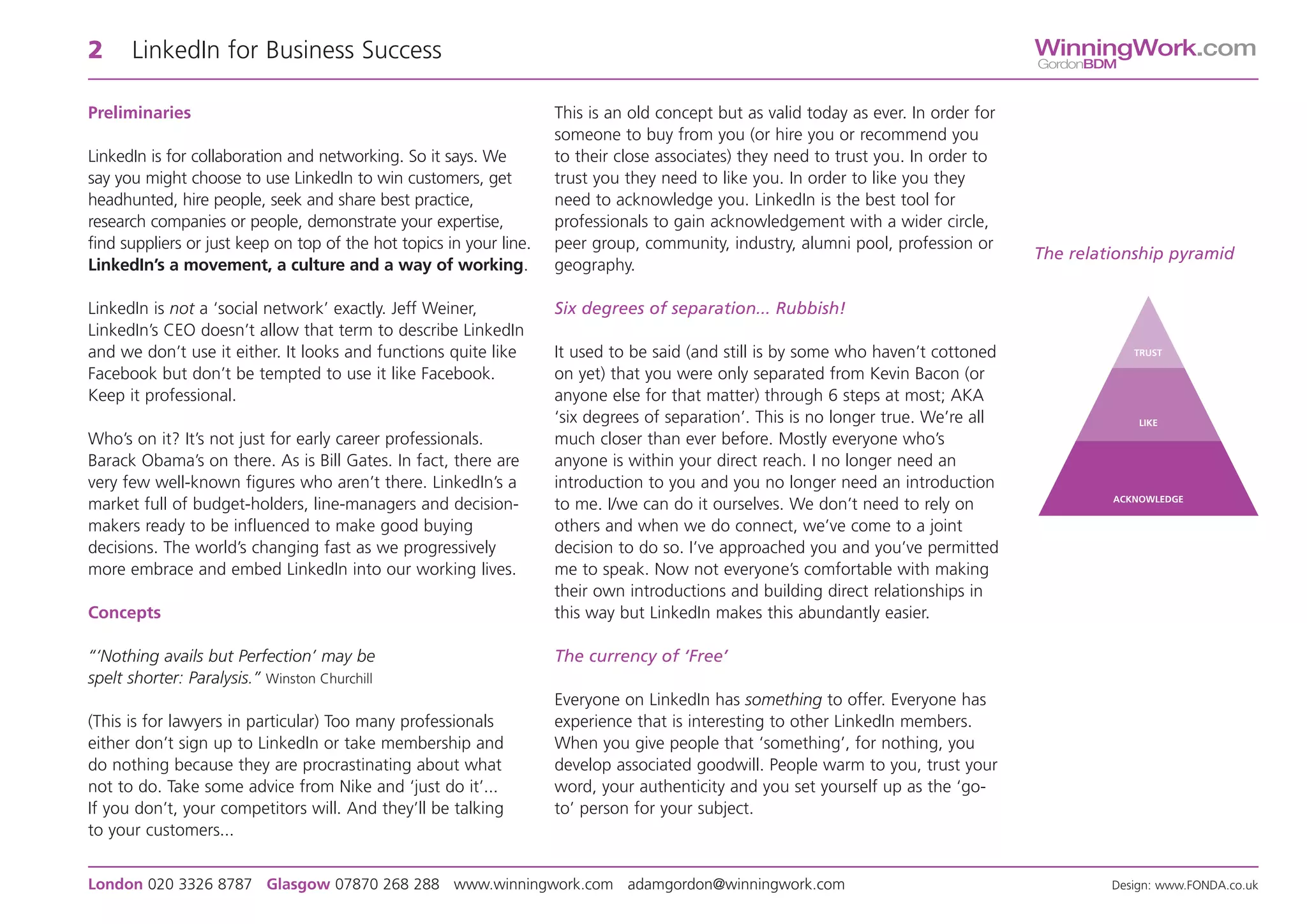 2     LinkedIn for Business Success                                                                                                    WinningWork.com
                                                                                                                                       GordonBDM


Preliminaries                                                        This is an old concept but as valid today as ever. In order for
                                                                     someone to buy from you (or hire you or recommend you
LinkedIn is for collaboration and networking. So it says. We         to their close associates) they need to trust you. In order to
say you might choose to use LinkedIn to win customers, get           trust you they need to like you. In order to like you they
headhunted, hire people, seek and share best practice,               need to acknowledge you. LinkedIn is the best tool for
research companies or people, demonstrate your expertise,            professionals to gain acknowledgement with a wider circle,
find suppliers or just keep on top of the hot topics in your line.   peer group, community, industry, alumni pool, profession or
                                                                                                                                       The relationship pyramid
LinkedIn’s a movement, a culture and a way of working.               geography.

LinkedIn is not a ‘social network’ exactly. Jeff Weiner,             Six degrees of separation... Rubbish!
LinkedIn’s CEO doesn’t allow that term to describe LinkedIn
and we don’t use it either. It looks and functions quite like        It used to be said (and still is by some who haven’t cottoned                 TRUST

Facebook but don’t be tempted to use it like Facebook.               on yet) that you were only separated from Kevin Bacon (or
Keep it professional.                                                anyone else for that matter) through 6 steps at most; AKA
                                                                     ‘six degrees of separation’. This is no longer true. We’re all                 LIKE
Who’s on it? It’s not just for early career professionals.           much closer than ever before. Mostly everyone who’s
Barack Obama’s on there. As is Bill Gates. In fact, there are        anyone is within your direct reach. I no longer need an
very few well-known figures who aren’t there. LinkedIn’s a           introduction to you and you no longer need an introduction
                                                                                                                                                ACKNOWLEDGE
market full of budget-holders, line-managers and decision-           to me. I/we can do it ourselves. We don’t need to rely on
makers ready to be influenced to make good buying                    others and when we do connect, we’ve come to a joint
decisions. The world’s changing fast as we progressively             decision to do so. I’ve approached you and you’ve permitted
more embrace and embed LinkedIn into our working lives.              me to speak. Now not everyone’s comfortable with making
                                                                     their own introductions and building direct relationships in
Concepts                                                             this way but LinkedIn makes this abundantly easier.

“‘Nothing avails but Perfection’ may be                              The currency of ‘Free’
spelt shorter: Paralysis.” Winston Churchill                                                                                     WinningWork.com
                                                                     Everyone on LinkedIn has something to offer. Everyone hasGordonBDM
(This is for lawyers in particular) Too many professionals           experience that is interesting to other LinkedIn members.
either don’t sign up to LinkedIn or take membership and              When you give people that ‘something’, for nothing, you
do nothing because they are procrastinating about what               develop associated goodwill. People warm to you, trust your
not to do. Take some advice from Nike and ‘just do it’...            word, your authenticity and you set yourself up as the ‘go-
If you don’t, your competitors will. And they’ll be talking          to’ person for your subject.
to your customers...


London 020 3326 8787 Glasgow 07870 268 288 www.winningwork.com adamgordon@winningwork.com                                                       Design: www.FONDA.co.uk
 