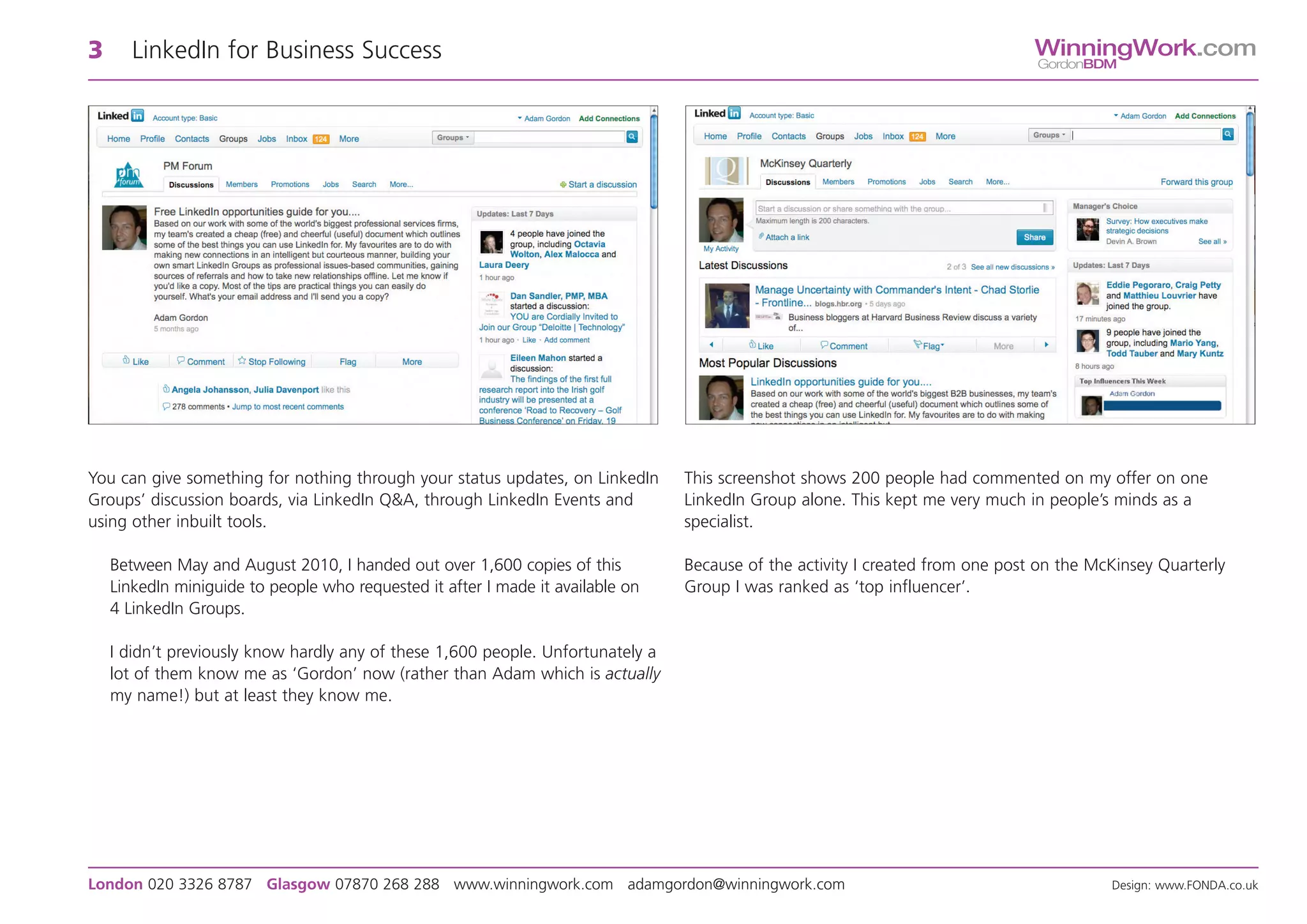 3      LinkedIn for Business Success                                                                                            WinningWork.com
                                                                                                                                GordonBDM




You can give something for nothing through your status updates, on LinkedIn      This screenshot shows 200 people had commented on my offer on one
Groups’ discussion boards, via LinkedIn Q&A, through LinkedIn Events and         LinkedIn Group alone. This kept me very much in people’s minds as a
using other inbuilt tools.                                                       specialist.

    Between May and August 2010, I handed out over 1,600 copies of this          Because of the activity I created from one post on the McKinsey Quarterly
    LinkedIn miniguide to people who requested it after I made it available on   Group I was ranked as ‘top influencer’.
    4 LinkedIn Groups.

    I didn’t previously know hardly any of these 1,600 people. Unfortunately a
    lot of them know me as ‘Gordon’ now (rather than Adam which is actually
    my name!) but at least they know me.




London 020 3326 8787 Glasgow 07870 268 288 www.winningwork.com adamgordon@winningwork.com                                                 Design: www.FONDA.co.uk
 