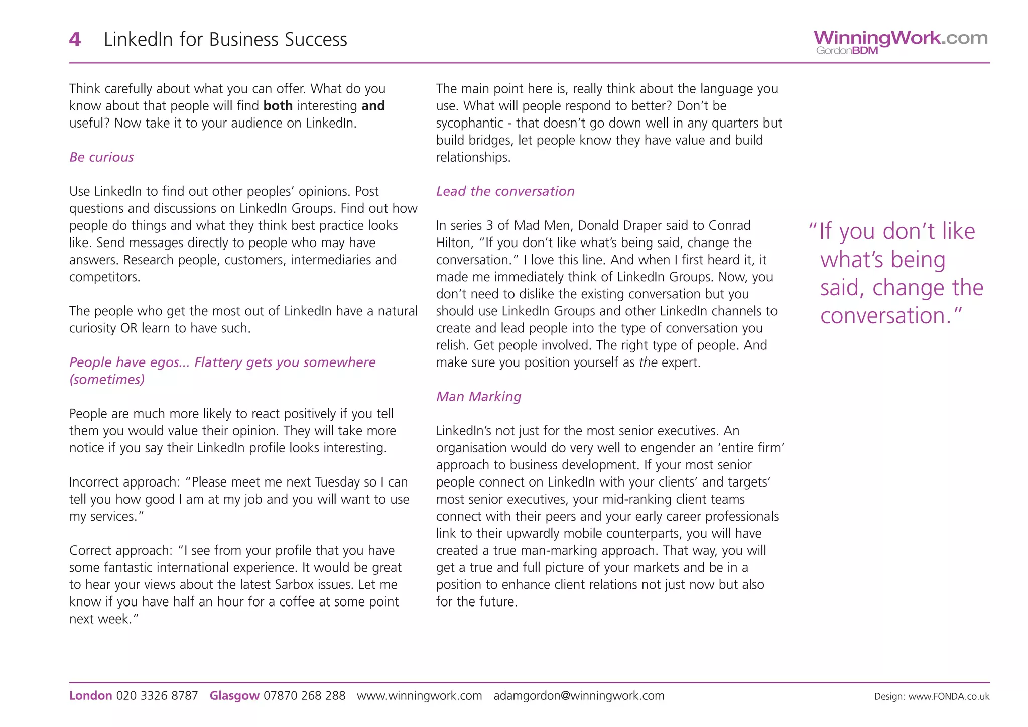 4     LinkedIn for Business Success                                                                                            WinningWork.com
                                                                                                                               GordonBDM


Think carefully about what you can offer. What do you         The main point here is, really think about the language you
know about that people will find both interesting and         use. What will people respond to better? Don’t be
useful? Now take it to your audience on LinkedIn.             sycophantic - that doesn’t go down well in any quarters but
                                                              build bridges, let people know they have value and build
Be curious                                                    relationships.

Use LinkedIn to find out other peoples’ opinions. Post        Lead the conversation
questions and discussions on LinkedIn Groups. Find out how
people do things and what they think best practice looks      In series 3 of Mad Men, Donald Draper said to Conrad
like. Send messages directly to people who may have           Hilton, “If you don’t like what’s being said, change the
                                                                                                                               “If you don’t like
answers. Research people, customers, intermediaries and       conversation.” I love this line. And when I first heard it, it    what’s being
competitors.                                                  made me immediately think of LinkedIn Groups. Now, you
                                                              don’t need to dislike the existing conversation but you           said, change the
The people who get the most out of LinkedIn have a natural    should use LinkedIn Groups and other LinkedIn channels to
curiosity OR learn to have such.                              create and lead people into the type of conversation you
                                                                                                                                conversation.”
                                                              relish. Get people involved. The right type of people. And
People have egos... Flattery gets you somewhere               make sure you position yourself as the expert.
(sometimes)
                                                              Man Marking
People are much more likely to react positively if you tell
them you would value their opinion. They will take more       LinkedIn’s not just for the most senior executives. An
notice if you say their LinkedIn profile looks interesting.   organisation would do very well to engender an ‘entire firm’
                                                              approach to business development. If your most senior
Incorrect approach: “Please meet me next Tuesday so I can     people connect on LinkedIn with your clients’ and targets’
tell you how good I am at my job and you will want to use     most senior executives, your mid-ranking client teams
my services.”                                                 connect with their peers and your early career professionals
                                                              link to their upwardly mobile counterparts, you will have
Correct approach: “I see from your profile that you have      created a true man-marking approach. That way, you will
some fantastic international experience. It would be great    get a true and full picture of your markets and be in a
to hear your views about the latest Sarbox issues. Let me     position to enhance client relations not just now but also
know if you have half an hour for a coffee at some point      for the future.
next week.”




London 020 3326 8787 Glasgow 07870 268 288 www.winningwork.com adamgordon@winningwork.com                                              Design: www.FONDA.co.uk
 