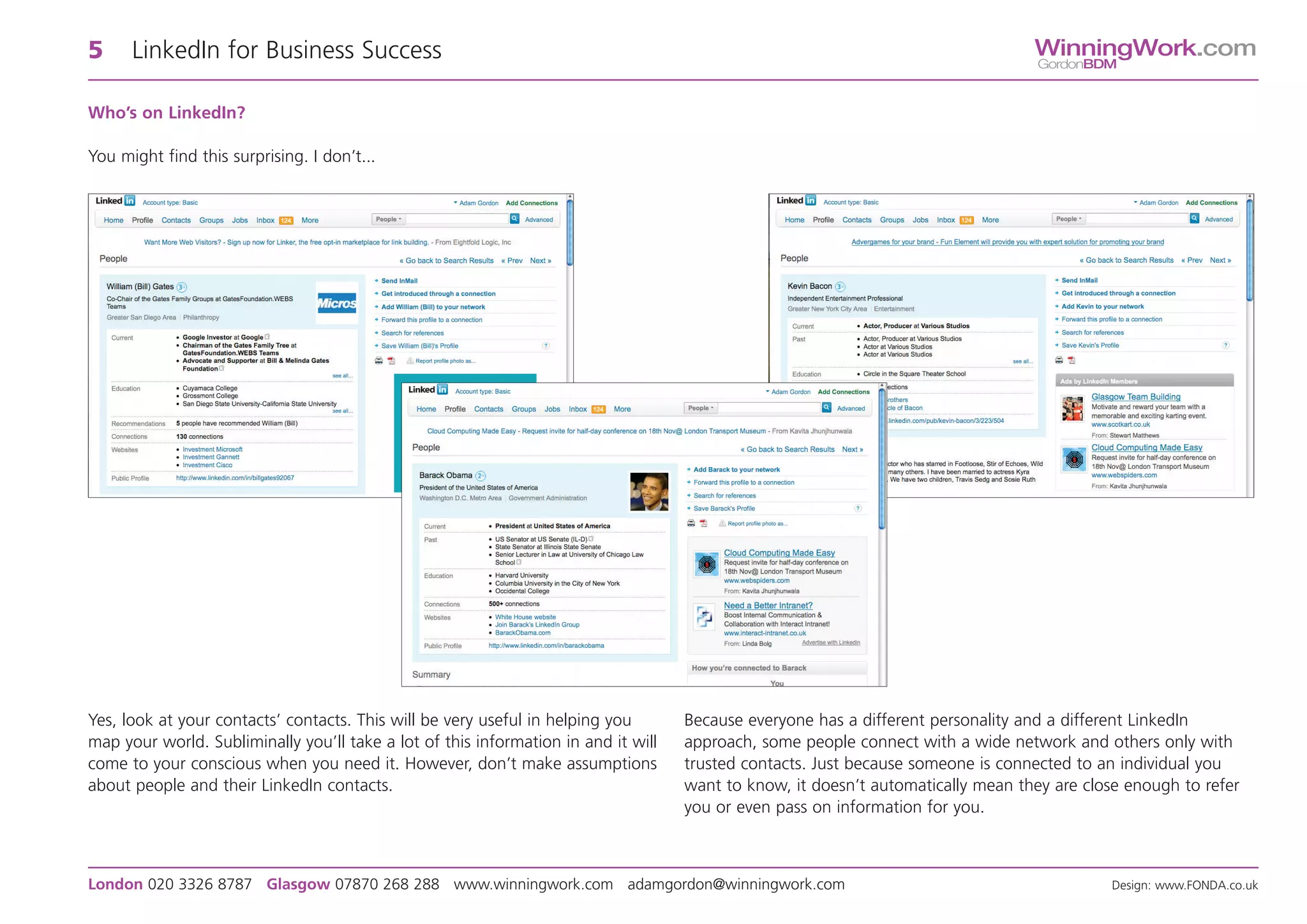 5     LinkedIn for Business Success                                                                                               WinningWork.com
                                                                                                                                   GordonBDM


Who’s on LinkedIn?

You might find this surprising. I don’t...




Yes, look at your contacts’ contacts. This will be very useful in helping you       Because everyone has a different personality and a different LinkedIn
map your world. Subliminally you’ll take a lot of this information in and it will   approach, some people connect with a wide network and others only with
come to your conscious when you need it. However, don’t make assumptions            trusted contacts. Just because someone is connected to an individual you
about people and their LinkedIn contacts.                                           want to know, it doesn’t automatically mean they are close enough to refer
                                                                                    you or even pass on information for you.



London 020 3326 8787 Glasgow 07870 268 288 www.winningwork.com adamgordon@winningwork.com                                                    Design: www.FONDA.co.uk
 
