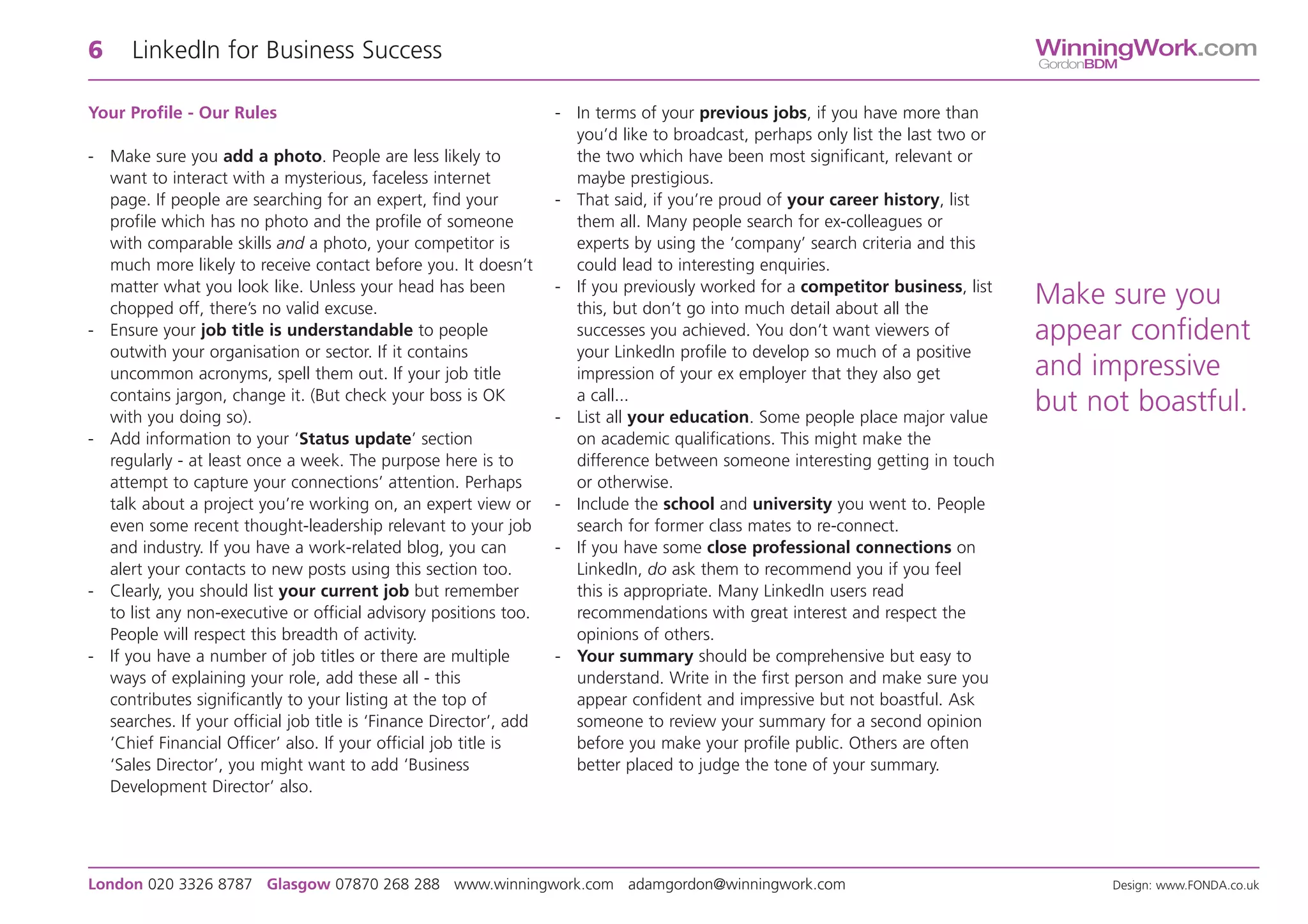 6     LinkedIn for Business Success                                                                                                WinningWork.com
                                                                                                                                   GordonBDM


Your Profile - Our Rules                                            - In terms of your previous jobs, if you have more than
                                                                      you’d like to broadcast, perhaps only list the last two or
- Make sure you add a photo. People are less likely to                the two which have been most significant, relevant or
  want to interact with a mysterious, faceless internet               maybe prestigious.
  page. If people are searching for an expert, find your            - That said, if you’re proud of your career history, list
  profile which has no photo and the profile of someone               them all. Many people search for ex-colleagues or
  with comparable skills and a photo, your competitor is              experts by using the ‘company’ search criteria and this
  much more likely to receive contact before you. It doesn’t          could lead to interesting enquiries.
  matter what you look like. Unless your head has been              - If you previously worked for a competitor business, list
  chopped off, there’s no valid excuse.                               this, but don’t go into much detail about all the
                                                                                                                                   Make sure you
- Ensure your job title is understandable to people                   successes you achieved. You don’t want viewers of            appear confident
  outwith your organisation or sector. If it contains                 your LinkedIn profile to develop so much of a positive
  uncommon acronyms, spell them out. If your job title                impression of your ex employer that they also get            and impressive
  contains jargon, change it. (But check your boss is OK              a call...
  with you doing so).                                               - List all your education. Some people place major value
                                                                                                                                   but not boastful.
- Add information to your ‘Status update’ section                     on academic qualifications. This might make the
  regularly - at least once a week. The purpose here is to            difference between someone interesting getting in touch
  attempt to capture your connections’ attention. Perhaps             or otherwise.
  talk about a project you’re working on, an expert view or         - Include the school and university you went to. People
  even some recent thought-leadership relevant to your job            search for former class mates to re-connect.
  and industry. If you have a work-related blog, you can            - If you have some close professional connections on
  alert your contacts to new posts using this section too.            LinkedIn, do ask them to recommend you if you feel
- Clearly, you should list your current job but remember              this is appropriate. Many LinkedIn users read
  to list any non-executive or official advisory positions too.       recommendations with great interest and respect the
  People will respect this breadth of activity.                       opinions of others.
- If you have a number of job titles or there are multiple          - Your summary should be comprehensive but easy to
  ways of explaining your role, add these all - this                  understand. Write in the first person and make sure you
  contributes significantly to your listing at the top of             appear confident and impressive but not boastful. Ask
  searches. If your official job title is ‘Finance Director’, add     someone to review your summary for a second opinion
  ‘Chief Financial Officer’ also. If your official job title is       before you make your profile public. Others are often
  ‘Sales Director’, you might want to add ‘Business                   better placed to judge the tone of your summary.
  Development Director’ also.




London 020 3326 8787 Glasgow 07870 268 288 www.winningwork.com adamgordon@winningwork.com                                                  Design: www.FONDA.co.uk
 