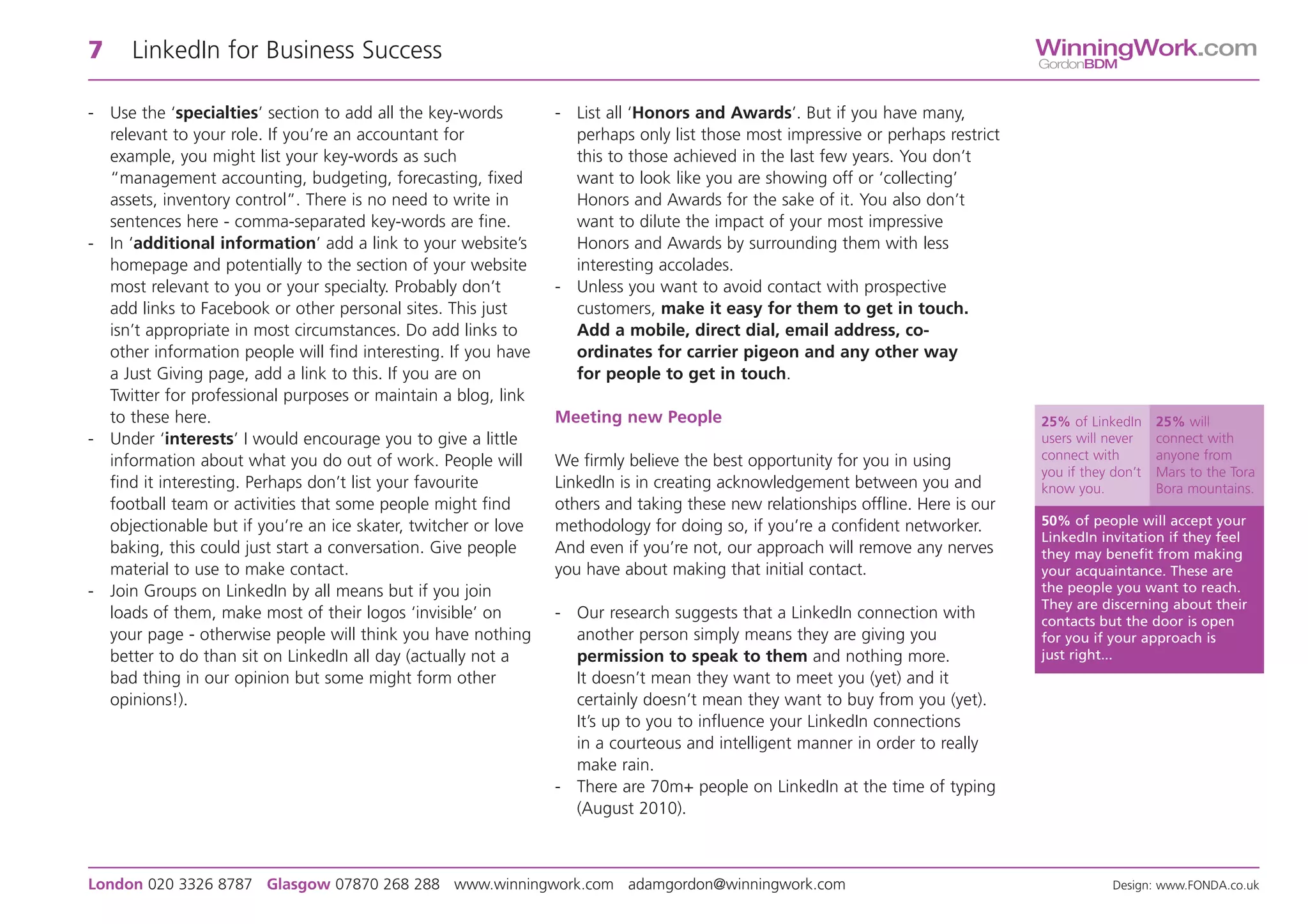 7     LinkedIn for Business Success                                                                                              WinningWork.com
                                                                                                                                 GordonBDM


- Use the ‘specialties’ section to add all the key-words        - List all ‘Honors and Awards’. But if you have many,
  relevant to your role. If you’re an accountant for              perhaps only list those most impressive or perhaps restrict
  example, you might list your key-words as such                  this to those achieved in the last few years. You don’t
  “management accounting, budgeting, forecasting, fixed           want to look like you are showing off or ‘collecting’
  assets, inventory control”. There is no need to write in        Honors and Awards for the sake of it. You also don’t
  sentences here - comma-separated key-words are fine.            want to dilute the impact of your most impressive
- In ‘additional information’ add a link to your website’s        Honors and Awards by surrounding them with less
  homepage and potentially to the section of your website         interesting accolades.
  most relevant to you or your specialty. Probably don’t        - Unless you want to avoid contact with prospective
  add links to Facebook or other personal sites. This just        customers, make it easy for them to get in touch.
  isn’t appropriate in most circumstances. Do add links to        Add a mobile, direct dial, email address, co-
  other information people will find interesting. If you have     ordinates for carrier pigeon and any other way
  a Just Giving page, add a link to this. If you are on           for people to get in touch.
  Twitter for professional purposes or maintain a blog, link
  to these here.                                                Meeting new People                                               25% of LinkedIn     25% will
- Under ‘interests’ I would encourage you to give a little                                                                       users will never    connect with
  information about what you do out of work. People will        We firmly believe the best opportunity for you in using          connect with        anyone from
                                                                                                                                 you if they don’t   Mars to the Tora
  find it interesting. Perhaps don’t list your favourite        LinkedIn is in creating acknowledgement between you and          know you.           Bora mountains.
  football team or activities that some people might find       others and taking these new relationships offline. Here is our
  objectionable but if you’re an ice skater, twitcher or love   methodology for doing so, if you’re a confident networker.       50% of people will accept your
                                                                                                                                 LinkedIn invitation if they feel
  baking, this could just start a conversation. Give people     And even if you’re not, our approach will remove any nerves      they may benefit from making
  material to use to make contact.                              you have about making that initial contact.                      your acquaintance. These are
- Join Groups on LinkedIn by all means but if you join                                                                           the people you want to reach.
                                                                                                                                 They are discerning about their
  loads of them, make most of their logos ‘invisible’ on        - Our research suggests that a LinkedIn connection with          contacts but the door is open
  your page - otherwise people will think you have nothing        another person simply means they are giving you                for you if your approach is
  better to do than sit on LinkedIn all day (actually not a       permission to speak to them and nothing more.                  just right...
  bad thing in our opinion but some might form other              It doesn’t mean they want to meet you (yet) and it
  opinions!).                                                     certainly doesn’t mean they want to buy from you (yet).
                                                                  It’s up to you to influence your LinkedIn connections
                                                                  in a courteous and intelligent manner in order to really
                                                                  make rain.
                                                                - There are 70m+ people on LinkedIn at the time of typing
                                                                  (August 2010).



London 020 3326 8787 Glasgow 07870 268 288 www.winningwork.com adamgordon@winningwork.com                                                    Design: www.FONDA.co.uk
 