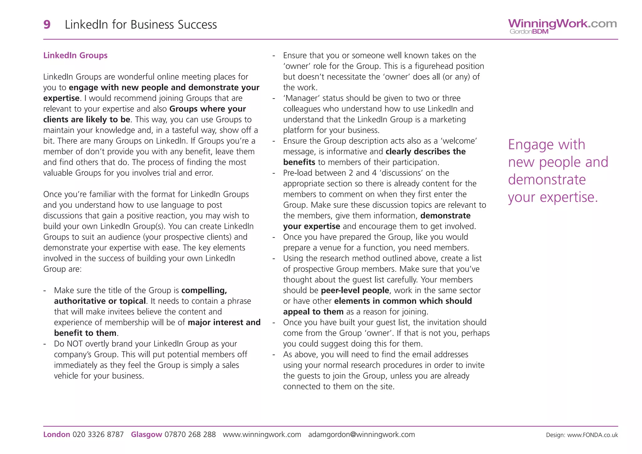 9    LinkedIn for Business Success                                                                                          WinningWork.com
                                                                                                                            GordonBDM


LinkedIn Groups                                              - Ensure that you or someone well known takes on the
                                                               ‘owner’ role for the Group. This is a figurehead position
LinkedIn Groups are wonderful online meeting places for        but doesn’t necessitate the ‘owner’ does all (or any) of
you to engage with new people and demonstrate your             the work.
expertise. I would recommend joining Groups that are         - ‘Manager’ status should be given to two or three
relevant to your expertise and also Groups where your          colleagues who understand how to use LinkedIn and
clients are likely to be. This way, you can use Groups to      understand that the LinkedIn Group is a marketing
maintain your knowledge and, in a tasteful way, show off a     platform for your business.
bit. There are many Groups on LinkedIn. If Groups you’re a   - Ensure the Group description acts also as a ‘welcome’
member of don’t provide you with any benefit, leave them       message, is informative and clearly describes the
                                                                                                                            Engage with
and find others that do. The process of finding the most       benefits to members of their participation.                  new people and
valuable Groups for you involves trial and error.            - Pre-load between 2 and 4 ‘discussions’ on the
                                                               appropriate section so there is already content for the      demonstrate
Once you’re familiar with the format for LinkedIn Groups       members to comment on when they first enter the
and you understand how to use language to post                 Group. Make sure these discussion topics are relevant to
                                                                                                                            your expertise.
discussions that gain a positive reaction, you may wish to     the members, give them information, demonstrate
build your own LinkedIn Group(s). You can create LinkedIn      your expertise and encourage them to get involved.
Groups to suit an audience (your prospective clients) and    - Once you have prepared the Group, like you would
demonstrate your expertise with ease. The key elements         prepare a venue for a function, you need members.
involved in the success of building your own LinkedIn        - Using the research method outlined above, create a list
Group are:                                                     of prospective Group members. Make sure that you’ve
                                                               thought about the guest list carefully. Your members
- Make sure the title of the Group is compelling,              should be peer-level people, work in the same sector
  authoritative or topical. It needs to contain a phrase       or have other elements in common which should
  that will make invitees believe the content and              appeal to them as a reason for joining.
  experience of membership will be of major interest and     - Once you have built your guest list, the invitation should
  benefit to them.                                             come from the Group ‘owner’. If that is not you, perhaps
- Do NOT overtly brand your LinkedIn Group as your             you could suggest doing this for them.
  company’s Group. This will put potential members off       - As above, you will need to find the email addresses
  immediately as they feel the Group is simply a sales         using your normal research procedures in order to invite
  vehicle for your business.                                   the guests to join the Group, unless you are already
                                                               connected to them on the site.




London 020 3326 8787 Glasgow 07870 268 288 www.winningwork.com adamgordon@winningwork.com                                           Design: www.FONDA.co.uk
 